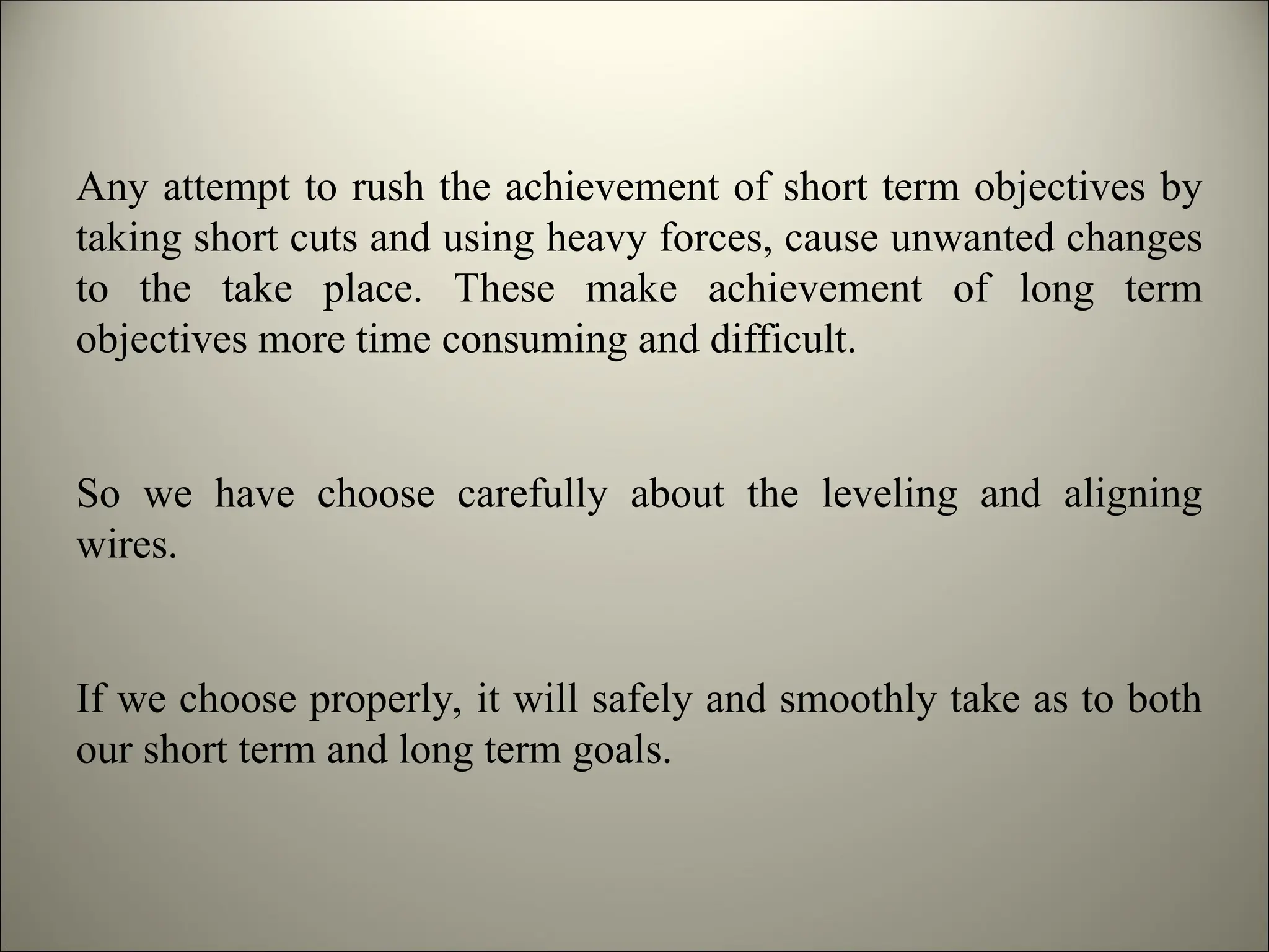 Any attempt to rush the achievement of short term objectives by
taking short cuts and using heavy forces, cause unwanted changes
to the take place. These make achievement of long term
objectives more time consuming and difficult.
So we have choose carefully about the leveling and aligning
wires.
If we choose properly, it will safely and smoothly take as to both
our short term and long term goals.
 