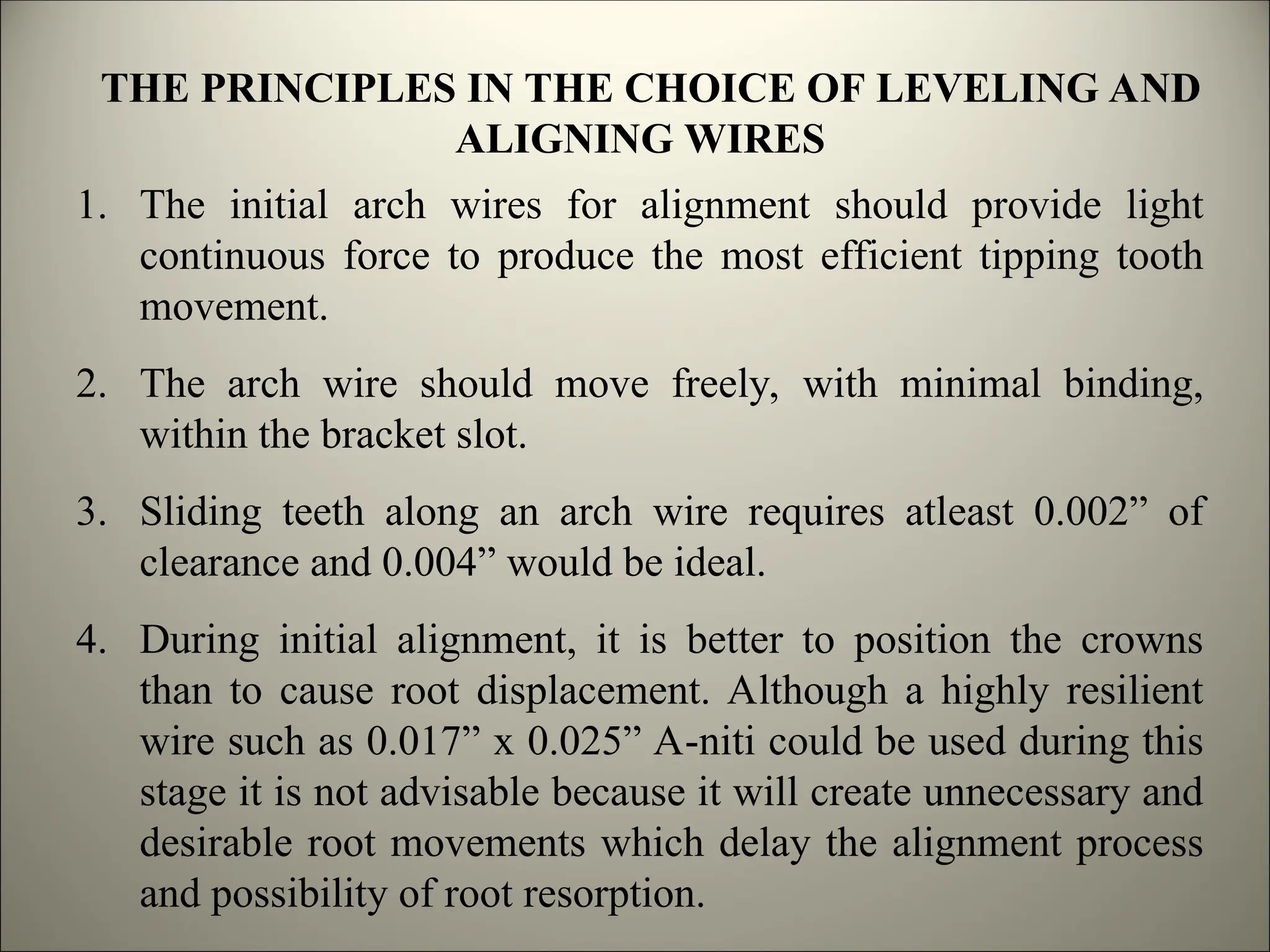 THE PRINCIPLES IN THE CHOICE OF LEVELING AND
ALIGNING WIRES
1. The initial arch wires for alignment should provide light
continuous force to produce the most efficient tipping tooth
movement.
2. The arch wire should move freely, with minimal binding,
within the bracket slot.
3. Sliding teeth along an arch wire requires atleast 0.002” of
clearance and 0.004” would be ideal.
4. During initial alignment, it is better to position the crowns
than to cause root displacement. Although a highly resilient
wire such as 0.017” x 0.025” A-niti could be used during this
stage it is not advisable because it will create unnecessary and
desirable root movements which delay the alignment process
and possibility of root resorption.
 