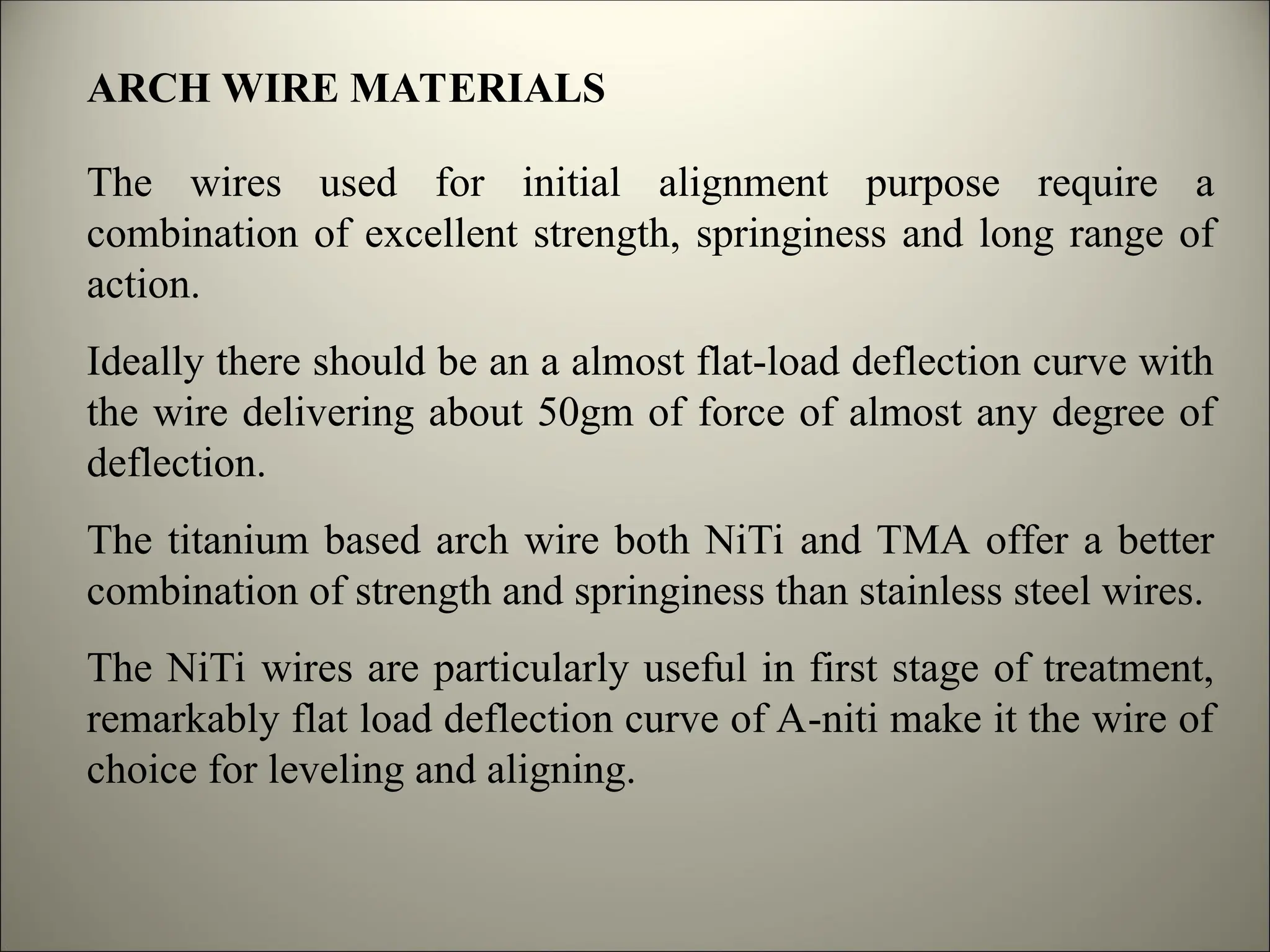 ARCH WIRE MATERIALS
The wires used for initial alignment purpose require a
combination of excellent strength, springiness and long range of
action.
Ideally there should be an a almost flat-load deflection curve with
the wire delivering about 50gm of force of almost any degree of
deflection.
The titanium based arch wire both NiTi and TMA offer a better
combination of strength and springiness than stainless steel wires.
The NiTi wires are particularly useful in first stage of treatment,
remarkably flat load deflection curve of A-niti make it the wire of
choice for leveling and aligning.
 