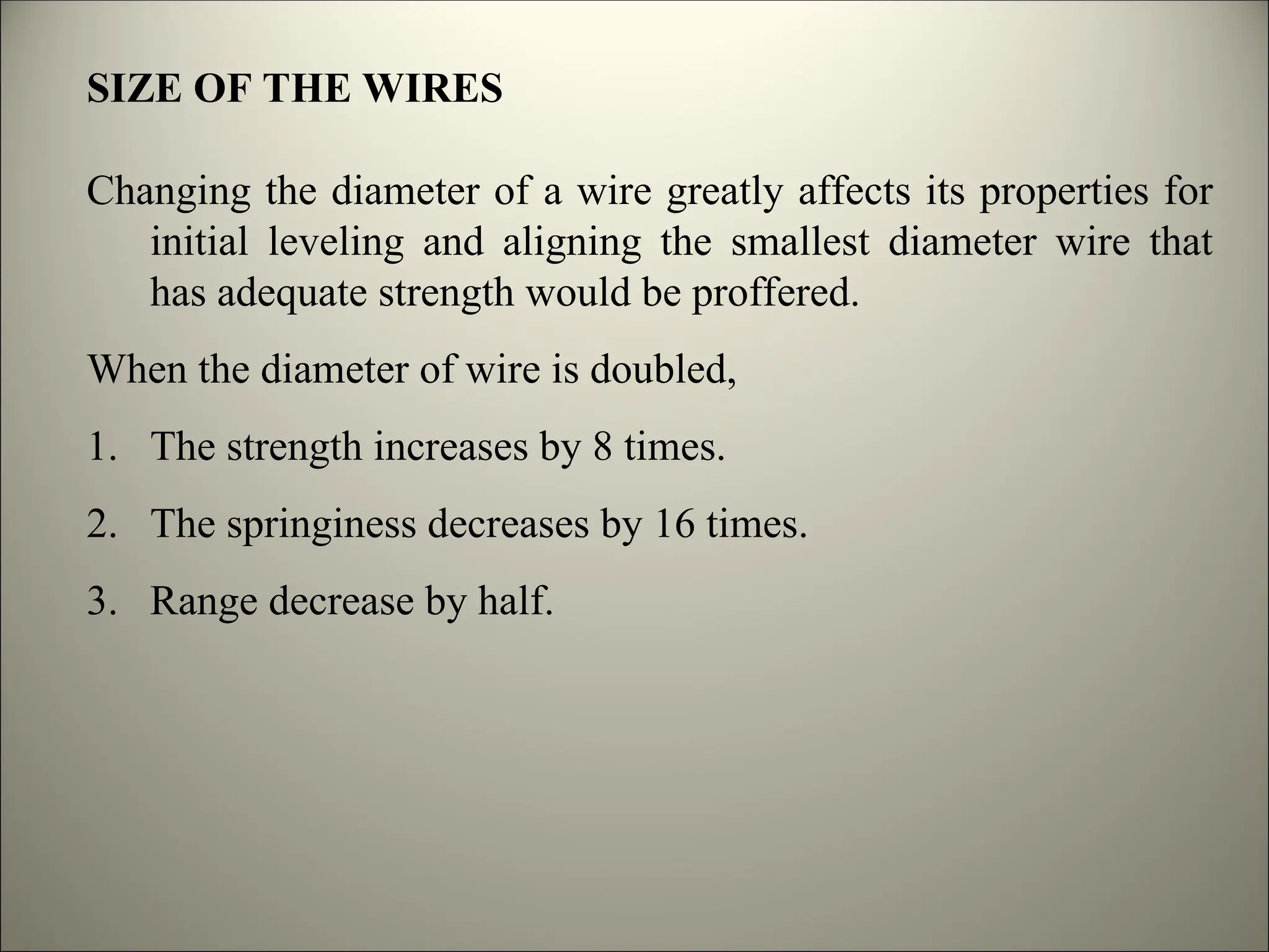 SIZE OF THE WIRES
Changing the diameter of a wire greatly affects its properties for
initial leveling and aligning the smallest diameter wire that
has adequate strength would be proffered.
When the diameter of wire is doubled,
1. The strength increases by 8 times.
2. The springiness decreases by 16 times.
3. Range decrease by half.
 