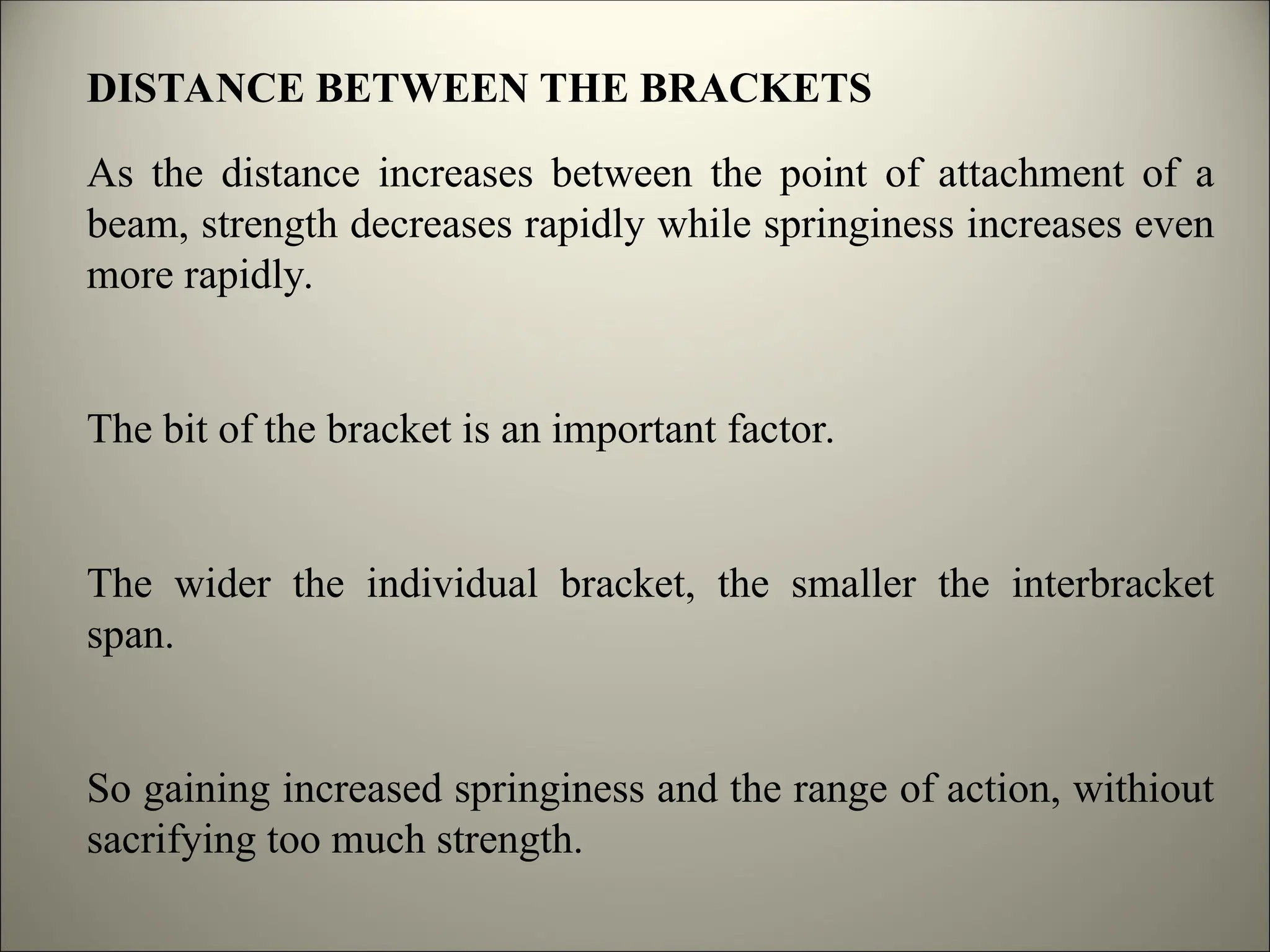 DISTANCE BETWEEN THE BRACKETS
As the distance increases between the point of attachment of a
beam, strength decreases rapidly while springiness increases even
more rapidly.
The bit of the bracket is an important factor.
The wider the individual bracket, the smaller the interbracket
span.
So gaining increased springiness and the range of action, withiout
sacrifying too much strength.
 