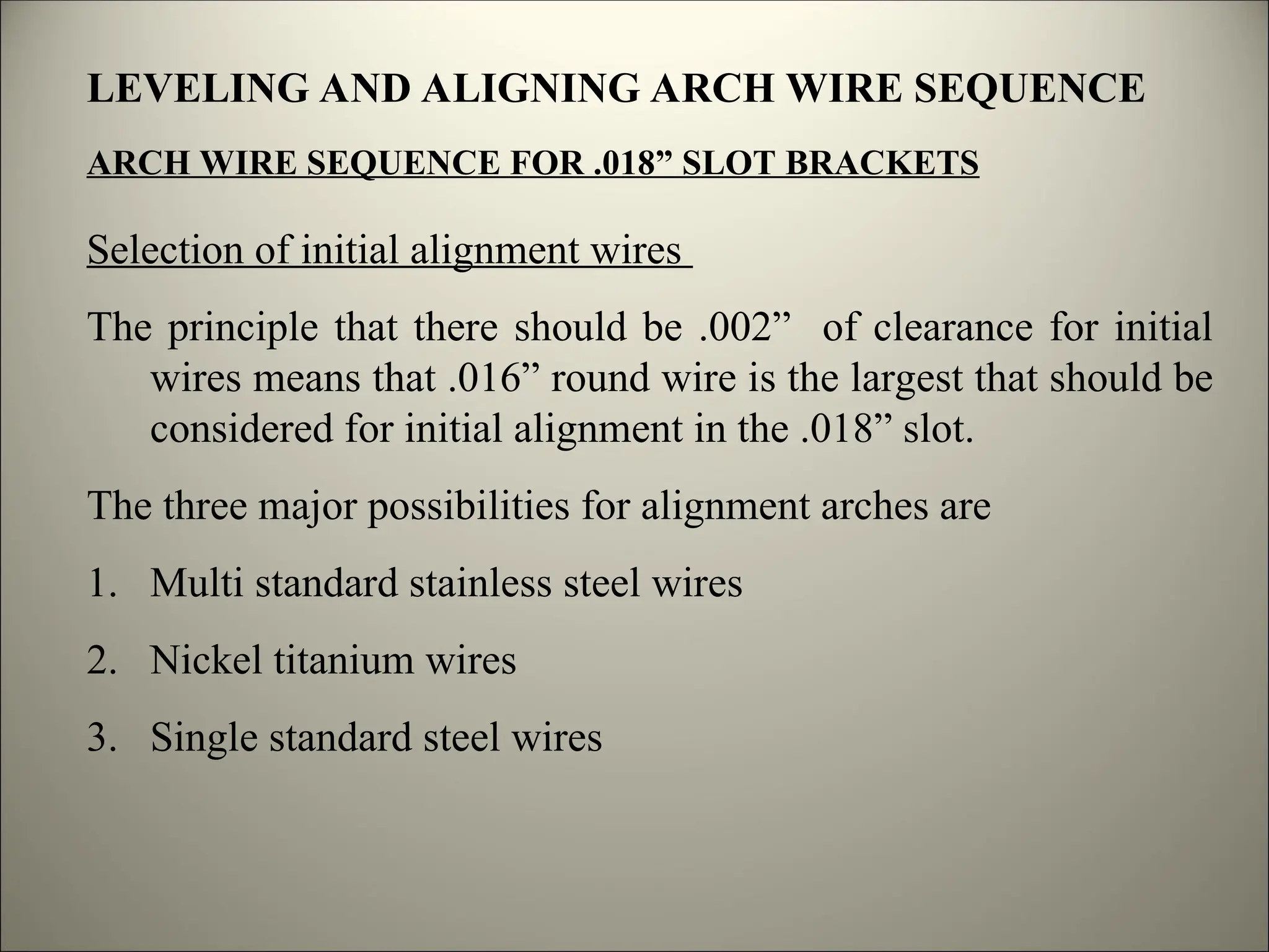 LEVELING AND ALIGNING ARCH WIRE SEQUENCE
ARCH WIRE SEQUENCE FOR .018” SLOT BRACKETS
Selection of initial alignment wires
The principle that there should be .002” of clearance for initial
wires means that .016” round wire is the largest that should be
considered for initial alignment in the .018” slot.
The three major possibilities for alignment arches are
1. Multi standard stainless steel wires
2. Nickel titanium wires
3. Single standard steel wires
 