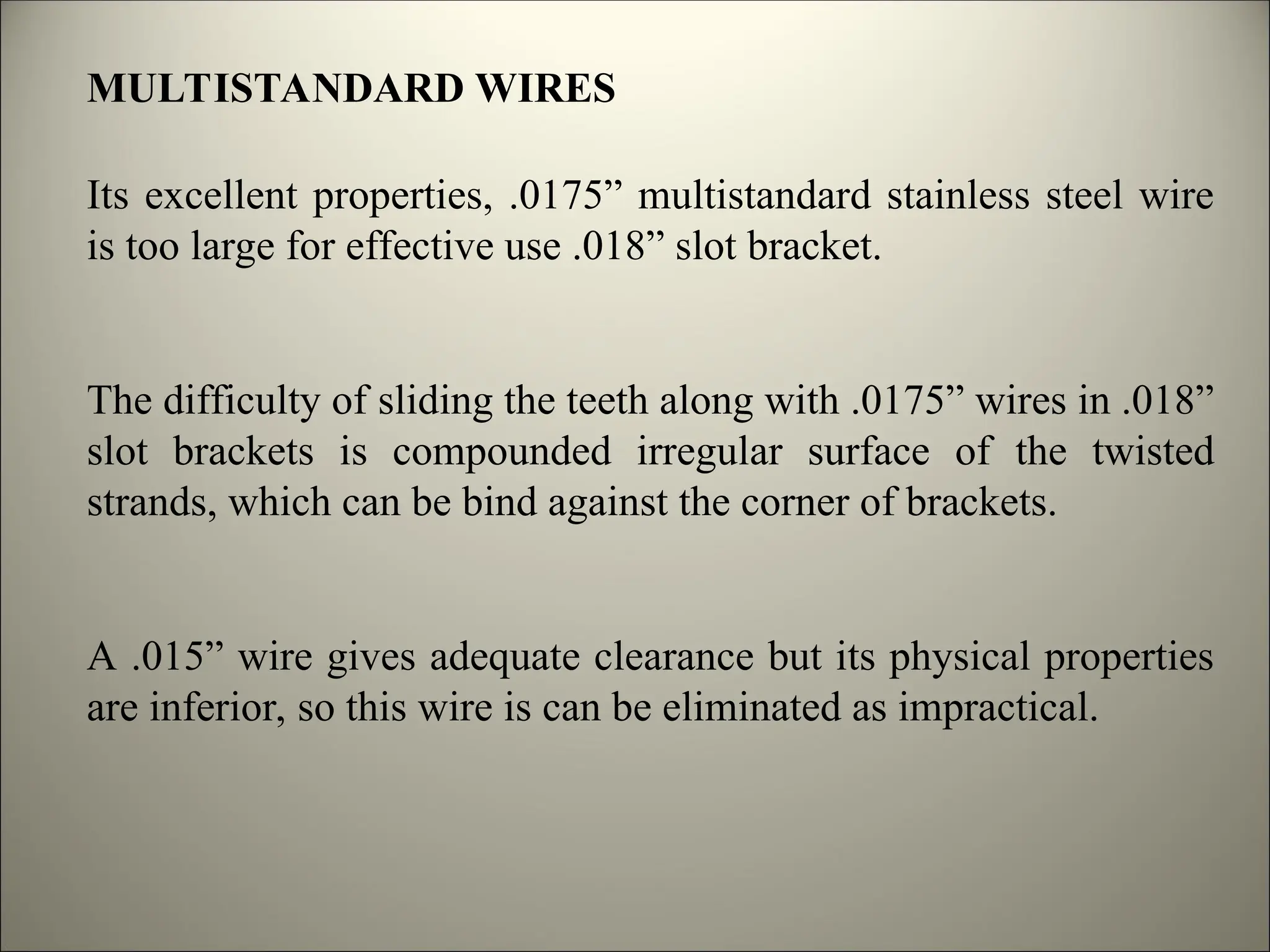MULTISTANDARD WIRES
Its excellent properties, .0175” multistandard stainless steel wire
is too large for effective use .018” slot bracket.
The difficulty of sliding the teeth along with .0175” wires in .018”
slot brackets is compounded irregular surface of the twisted
strands, which can be bind against the corner of brackets.
A .015” wire gives adequate clearance but its physical properties
are inferior, so this wire is can be eliminated as impractical.
 