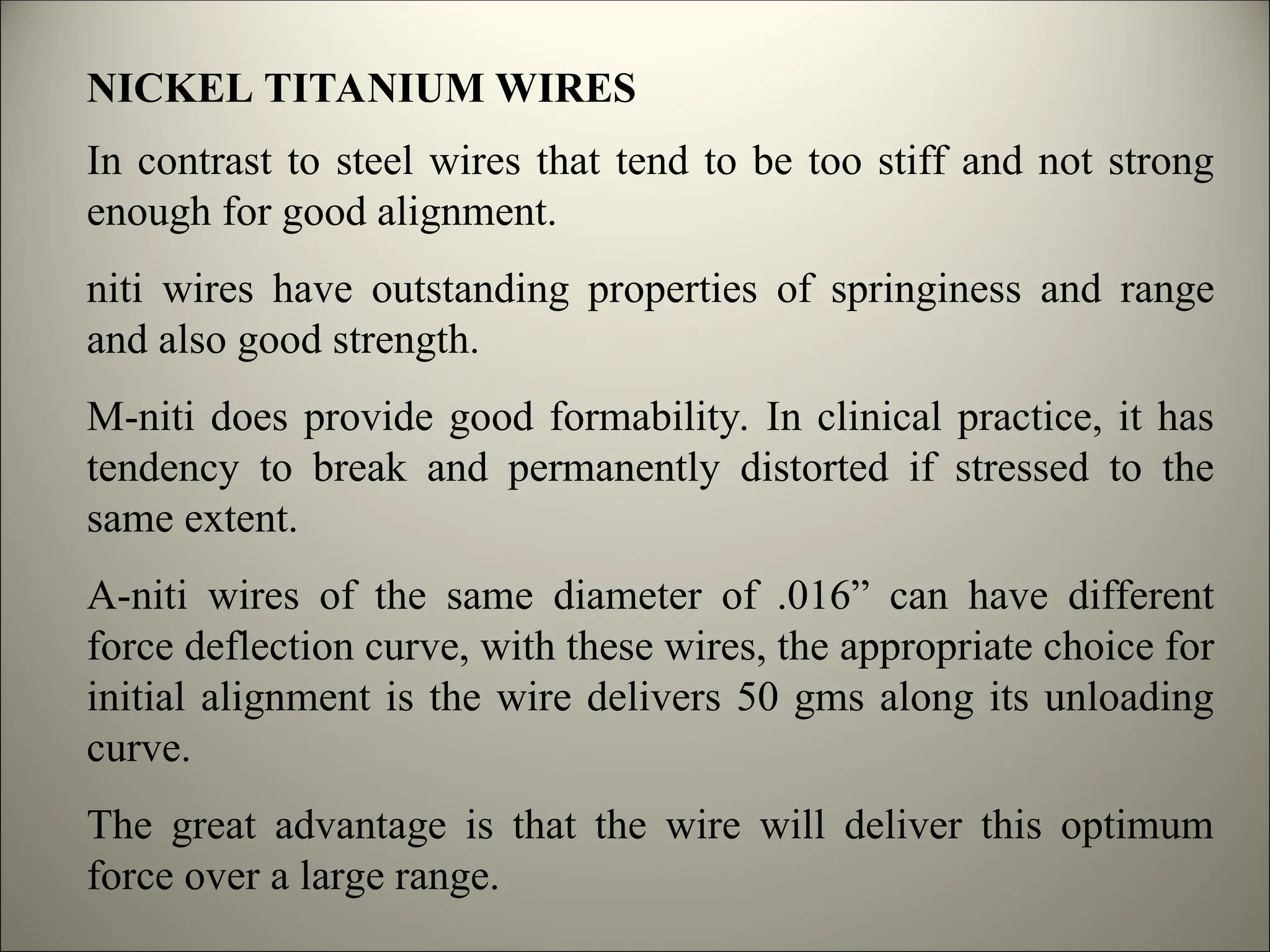 NICKEL TITANIUM WIRES
In contrast to steel wires that tend to be too stiff and not strong
enough for good alignment.
niti wires have outstanding properties of springiness and range
and also good strength.
M-niti does provide good formability. In clinical practice, it has
tendency to break and permanently distorted if stressed to the
same extent.
A-niti wires of the same diameter of .016” can have different
force deflection curve, with these wires, the appropriate choice for
initial alignment is the wire delivers 50 gms along its unloading
curve.
The great advantage is that the wire will deliver this optimum
force over a large range.
 