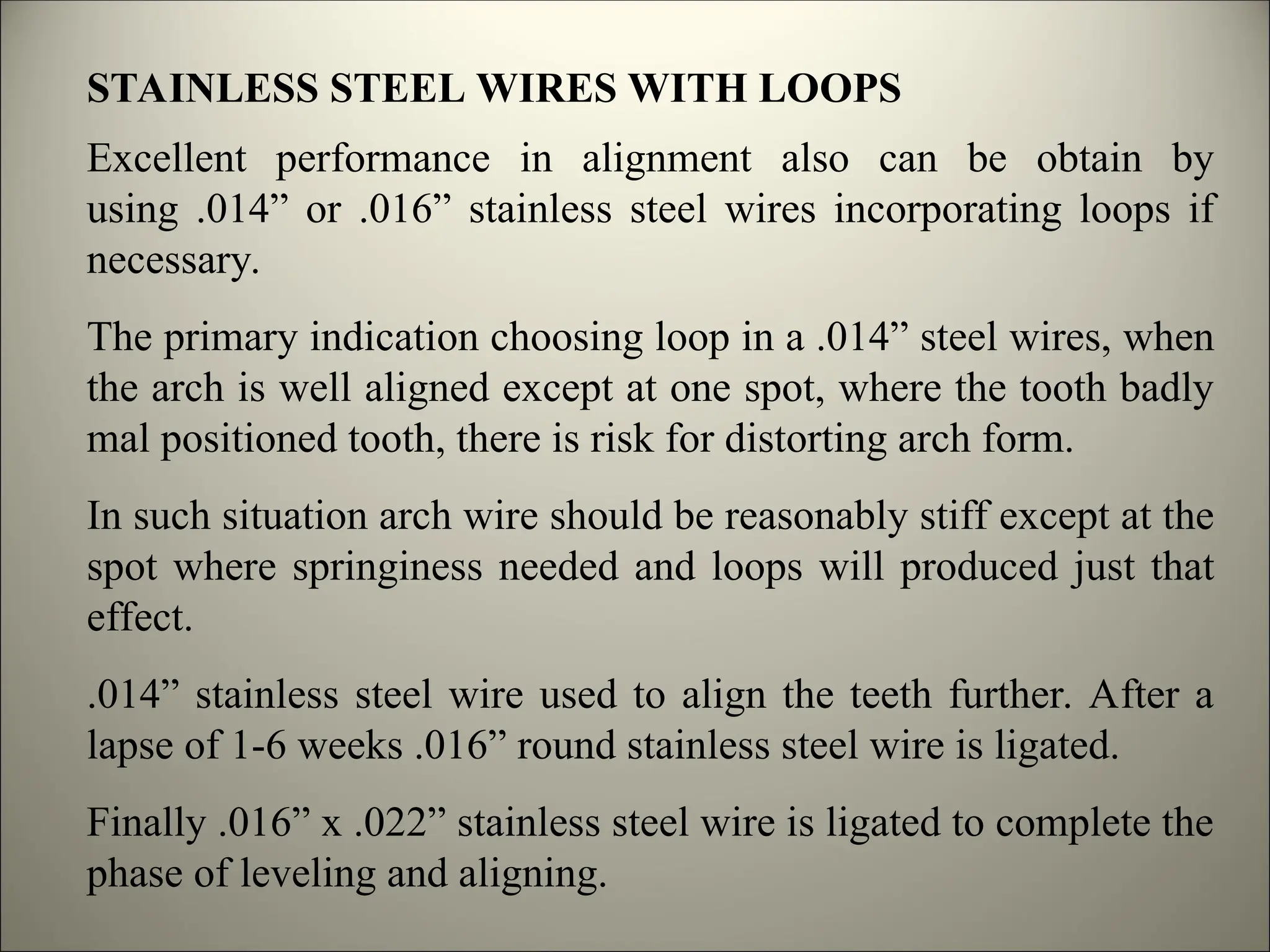 STAINLESS STEEL WIRES WITH LOOPS
Excellent performance in alignment also can be obtain by
using .014” or .016” stainless steel wires incorporating loops if
necessary.
The primary indication choosing loop in a .014” steel wires, when
the arch is well aligned except at one spot, where the tooth badly
mal positioned tooth, there is risk for distorting arch form.
In such situation arch wire should be reasonably stiff except at the
spot where springiness needed and loops will produced just that
effect.
.014” stainless steel wire used to align the teeth further. After a
lapse of 1-6 weeks .016” round stainless steel wire is ligated.
Finally .016” x .022” stainless steel wire is ligated to complete the
phase of leveling and aligning.
 