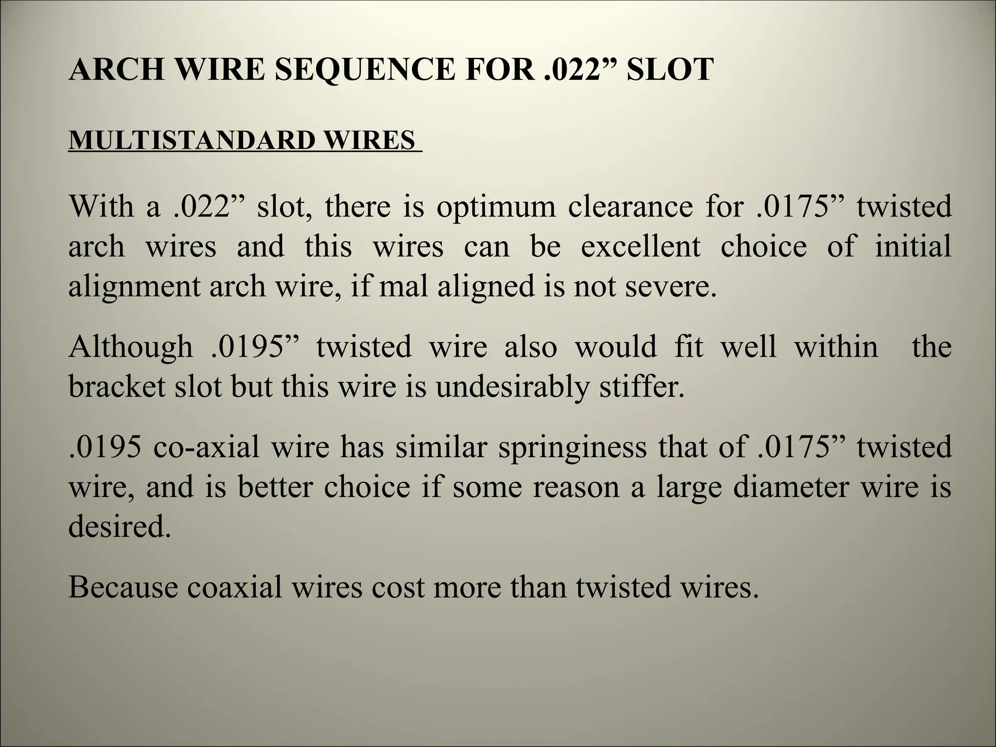 ARCH WIRE SEQUENCE FOR .022” SLOT
MULTISTANDARD WIRES
With a .022” slot, there is optimum clearance for .0175” twisted
arch wires and this wires can be excellent choice of initial
alignment arch wire, if mal aligned is not severe.
Although .0195” twisted wire also would fit well within the
bracket slot but this wire is undesirably stiffer.
.0195 co-axial wire has similar springiness that of .0175” twisted
wire, and is better choice if some reason a large diameter wire is
desired.
Because coaxial wires cost more than twisted wires.
 