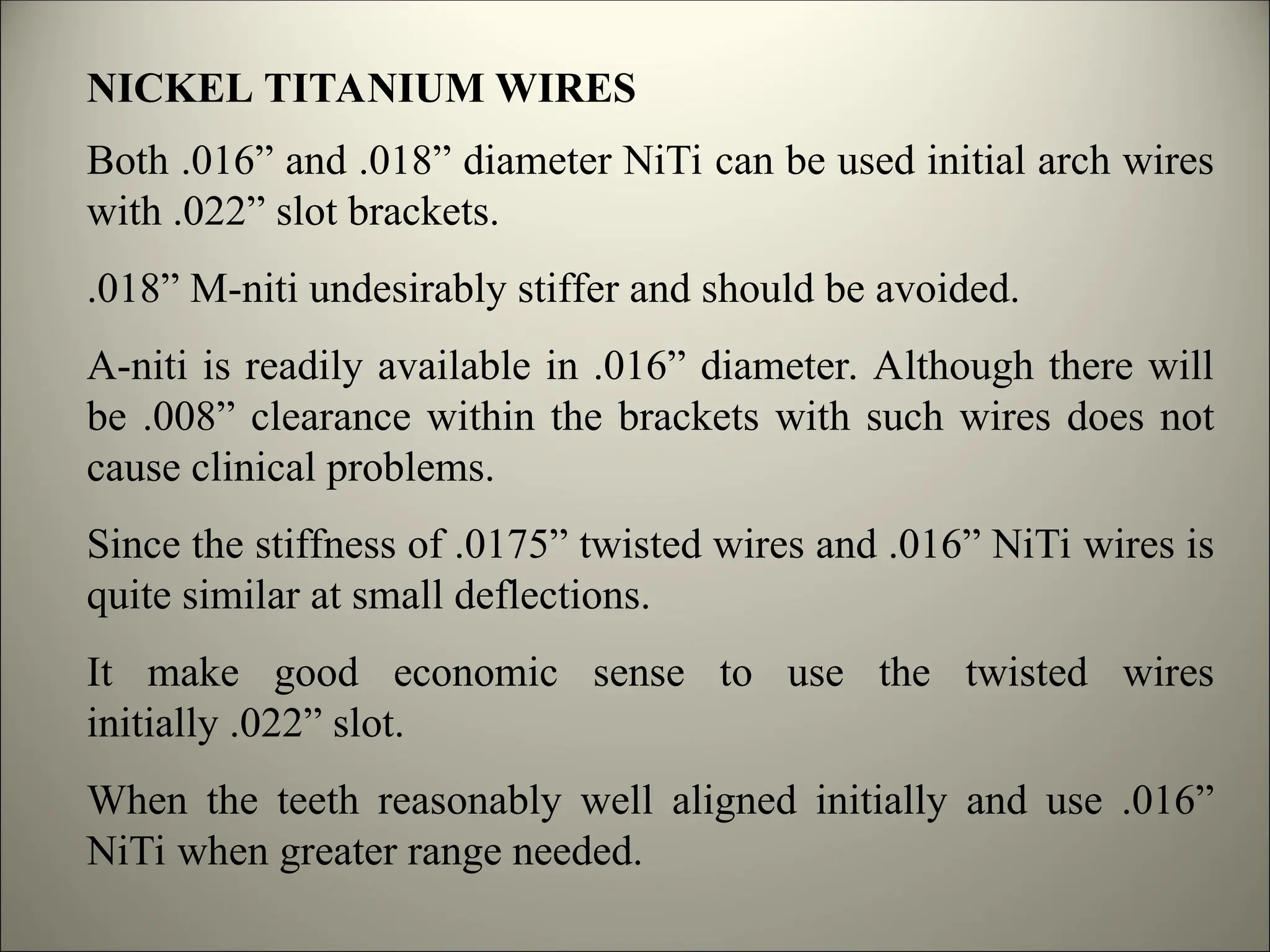 NICKEL TITANIUM WIRES
Both .016” and .018” diameter NiTi can be used initial arch wires
with .022” slot brackets.
.018” M-niti undesirably stiffer and should be avoided.
A-niti is readily available in .016” diameter. Although there will
be .008” clearance within the brackets with such wires does not
cause clinical problems.
Since the stiffness of .0175” twisted wires and .016” NiTi wires is
quite similar at small deflections.
It make good economic sense to use the twisted wires
initially .022” slot.
When the teeth reasonably well aligned initially and use .016”
NiTi when greater range needed.
 