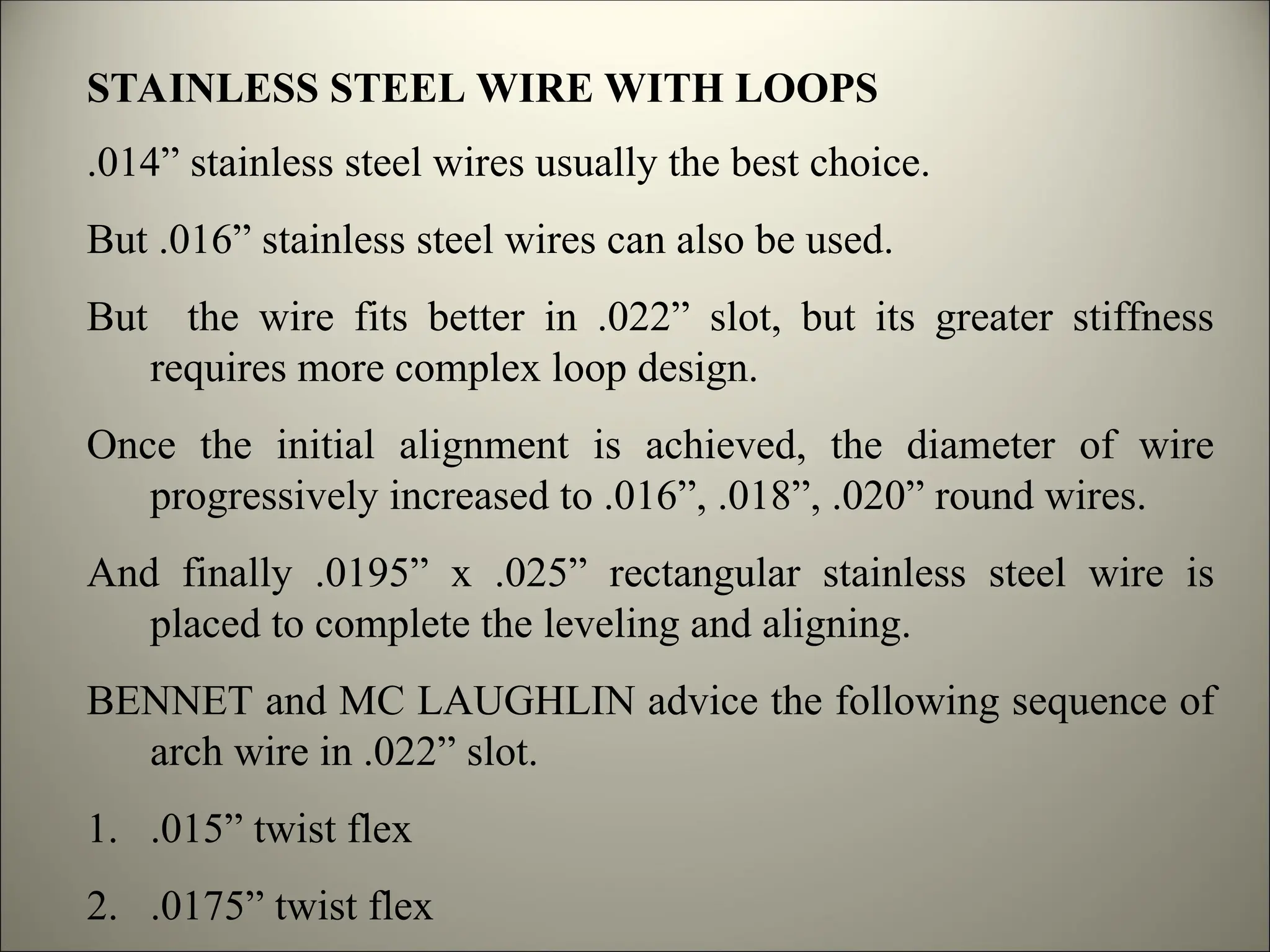 STAINLESS STEEL WIRE WITH LOOPS
.014” stainless steel wires usually the best choice.
But .016” stainless steel wires can also be used.
But the wire fits better in .022” slot, but its greater stiffness
requires more complex loop design.
Once the initial alignment is achieved, the diameter of wire
progressively increased to .016”, .018”, .020” round wires.
And finally .0195” x .025” rectangular stainless steel wire is
placed to complete the leveling and aligning.
BENNET and MC LAUGHLIN advice the following sequence of
arch wire in .022” slot.
1. .015” twist flex
2. .0175” twist flex
 