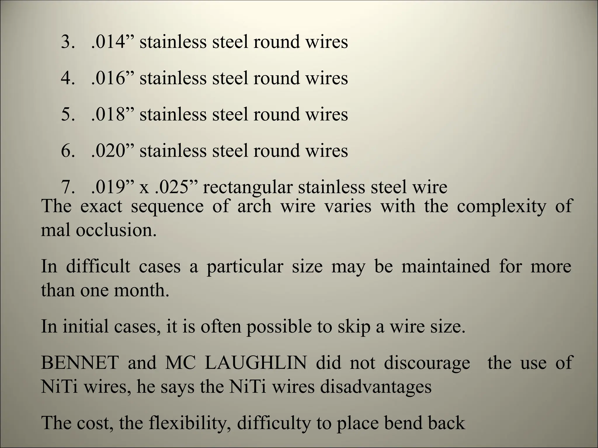 3. .014” stainless steel round wires
4. .016” stainless steel round wires
5. .018” stainless steel round wires
6. .020” stainless steel round wires
7. .019” x .025” rectangular stainless steel wire
The exact sequence of arch wire varies with the complexity of
mal occlusion.
In difficult cases a particular size may be maintained for more
than one month.
In initial cases, it is often possible to skip a wire size.
BENNET and MC LAUGHLIN did not discourage the use of
NiTi wires, he says the NiTi wires disadvantages
The cost, the flexibility, difficulty to place bend back
 