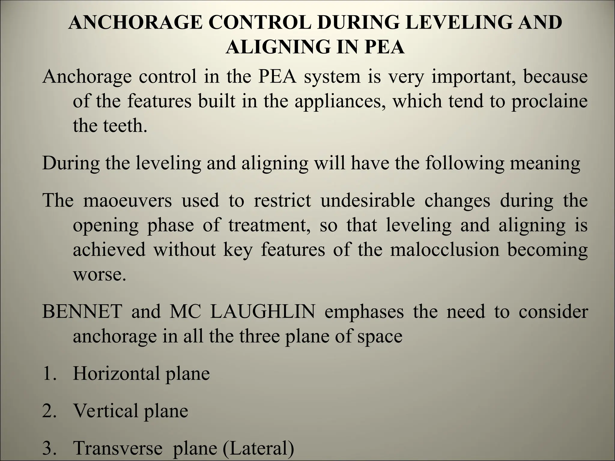 Anchorage control in the PEA system is very important, because
of the features built in the appliances, which tend to proclaine
the teeth.
During the leveling and aligning will have the following meaning
The maoeuvers used to restrict undesirable changes during the
opening phase of treatment, so that leveling and aligning is
achieved without key features of the malocclusion becoming
worse.
BENNET and MC LAUGHLIN emphases the need to consider
anchorage in all the three plane of space
1. Horizontal plane
2. Vertical plane
3. Transverse plane (Lateral)
ANCHORAGE CONTROL DURING LEVELING AND
ALIGNING IN PEA
 