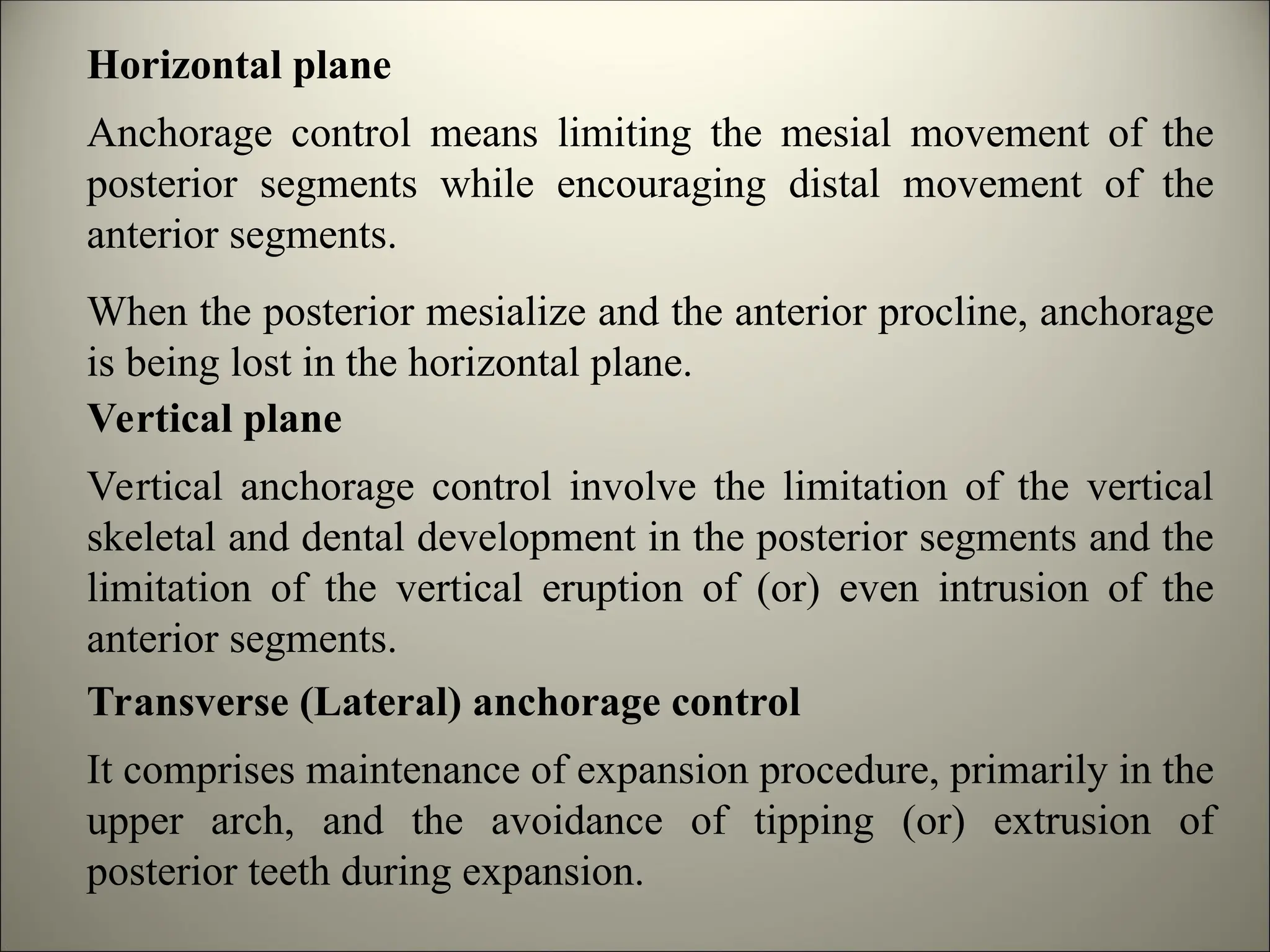 Horizontal plane
Anchorage control means limiting the mesial movement of the
posterior segments while encouraging distal movement of the
anterior segments.
When the posterior mesialize and the anterior procline, anchorage
is being lost in the horizontal plane.
Vertical plane
Vertical anchorage control involve the limitation of the vertical
skeletal and dental development in the posterior segments and the
limitation of the vertical eruption of (or) even intrusion of the
anterior segments.
Transverse (Lateral) anchorage control
It comprises maintenance of expansion procedure, primarily in the
upper arch, and the avoidance of tipping (or) extrusion of
posterior teeth during expansion.
 