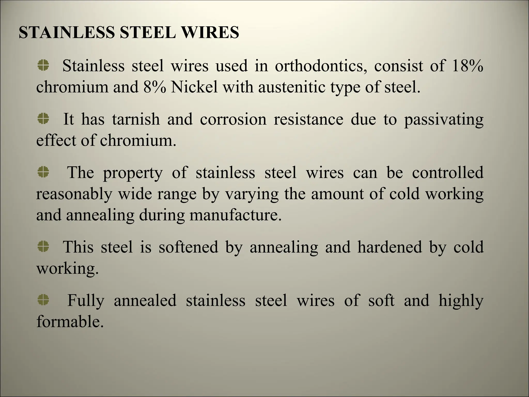 STAINLESS STEEL WIRES
Stainless steel wires used in orthodontics, consist of 18%
chromium and 8% Nickel with austenitic type of steel.
It has tarnish and corrosion resistance due to passivating
effect of chromium.
The property of stainless steel wires can be controlled
reasonably wide range by varying the amount of cold working
and annealing during manufacture.
This steel is softened by annealing and hardened by cold
working.
Fully annealed stainless steel wires of soft and highly
formable.
 