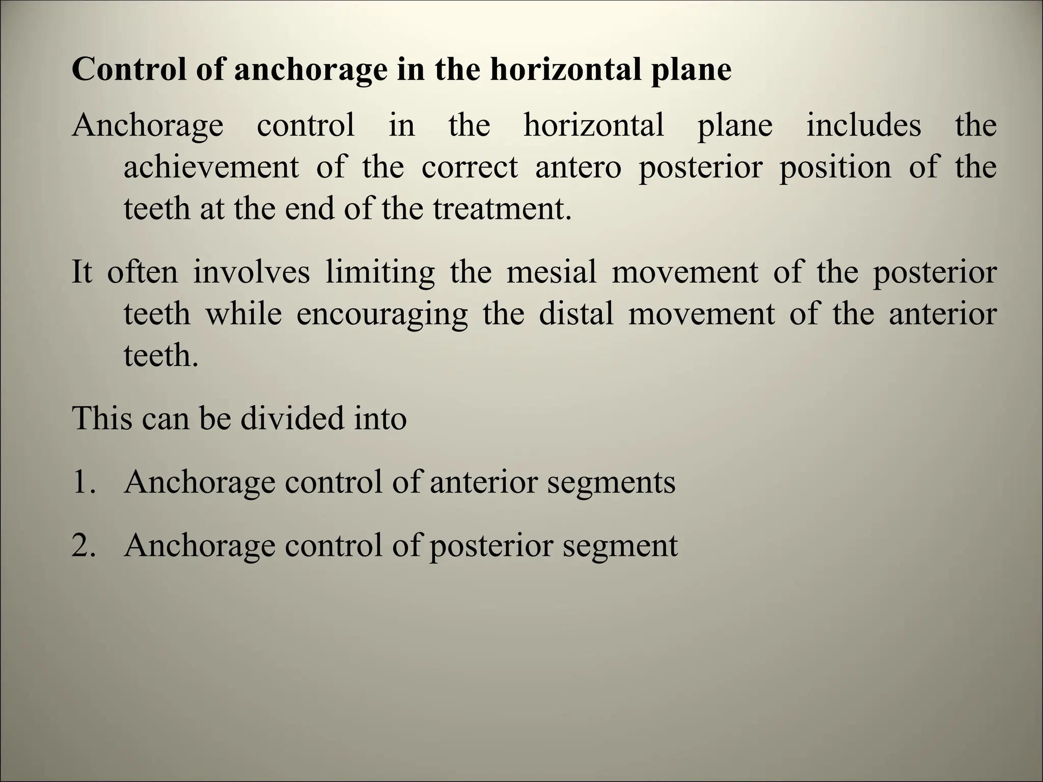 Control of anchorage in the horizontal plane
Anchorage control in the horizontal plane includes the
achievement of the correct antero posterior position of the
teeth at the end of the treatment.
It often involves limiting the mesial movement of the posterior
teeth while encouraging the distal movement of the anterior
teeth.
This can be divided into
1. Anchorage control of anterior segments
2. Anchorage control of posterior segment
 