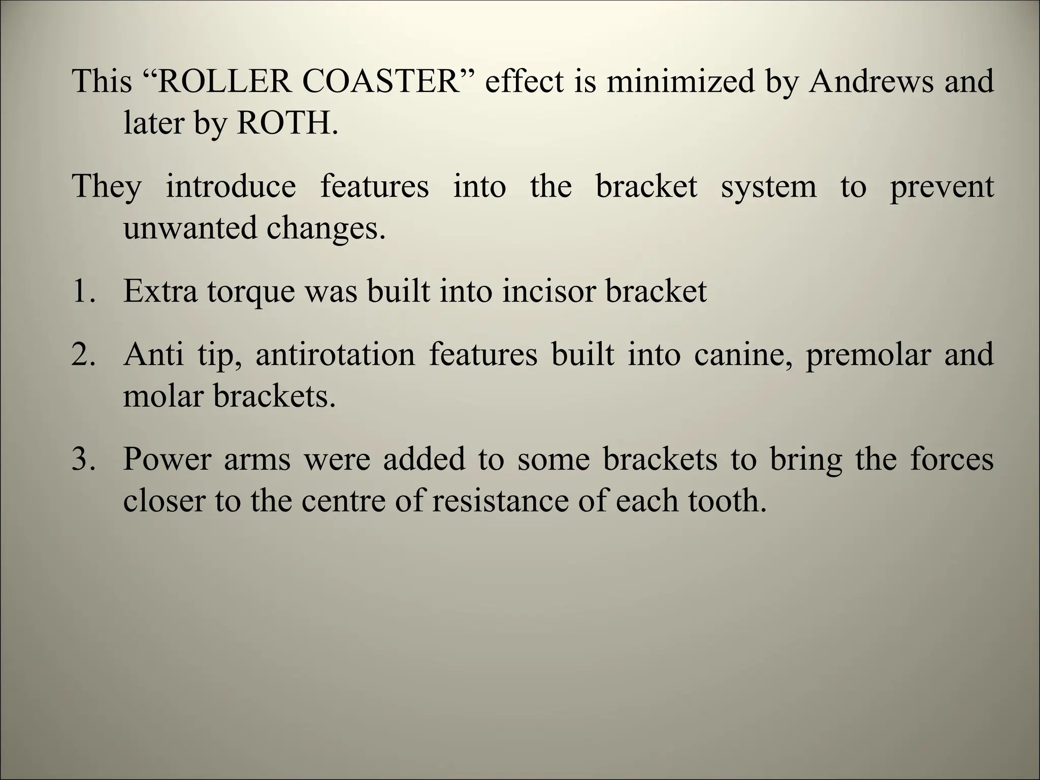 This “ROLLER COASTER” effect is minimized by Andrews and
later by ROTH.
They introduce features into the bracket system to prevent
unwanted changes.
1. Extra torque was built into incisor bracket
2. Anti tip, antirotation features built into canine, premolar and
molar brackets.
3. Power arms were added to some brackets to bring the forces
closer to the centre of resistance of each tooth.
 