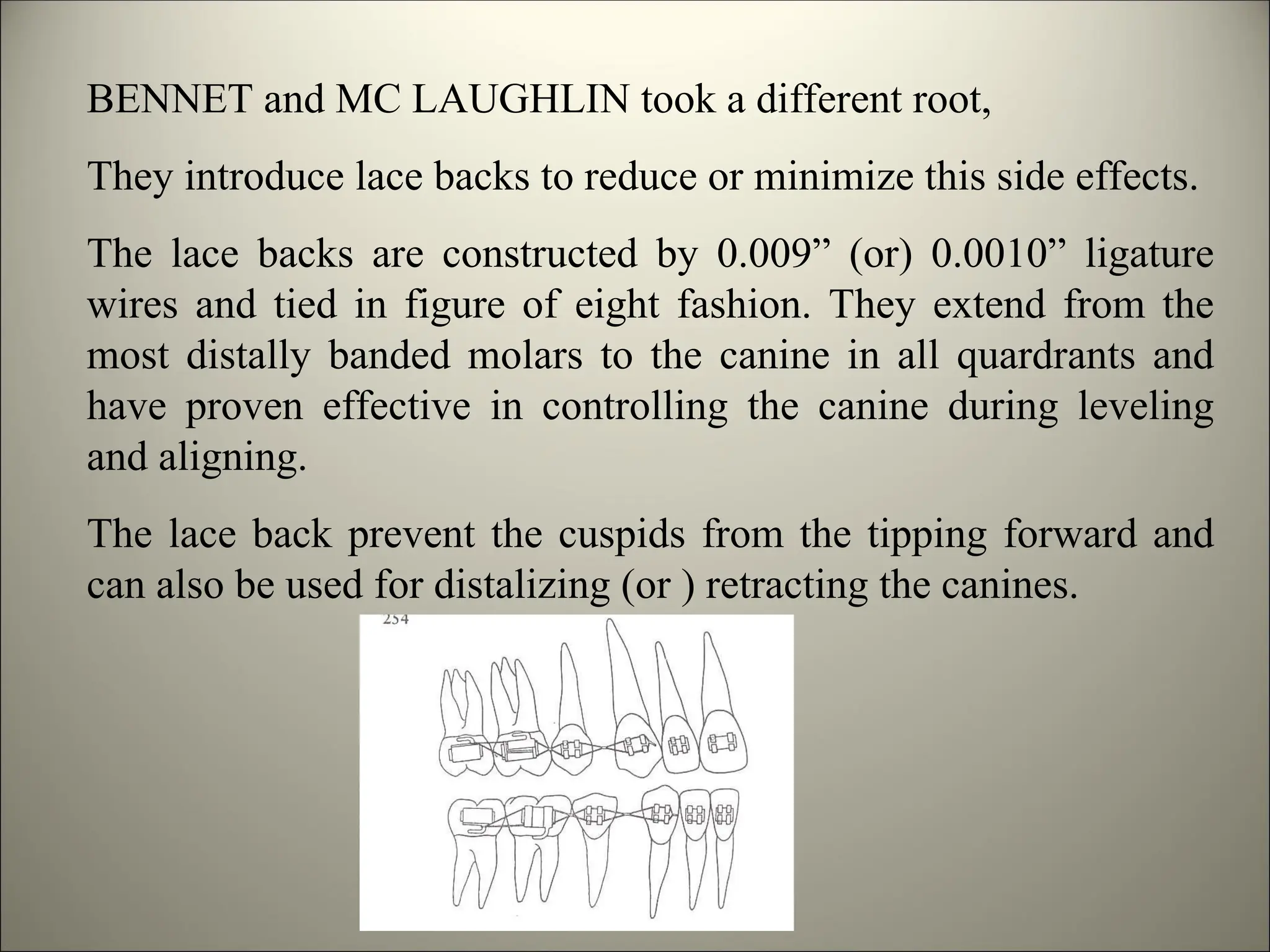 BENNET and MC LAUGHLIN took a different root,
They introduce lace backs to reduce or minimize this side effects.
The lace backs are constructed by 0.009” (or) 0.0010” ligature
wires and tied in figure of eight fashion. They extend from the
most distally banded molars to the canine in all quardrants and
have proven effective in controlling the canine during leveling
and aligning.
The lace back prevent the cuspids from the tipping forward and
can also be used for distalizing (or ) retracting the canines.
 