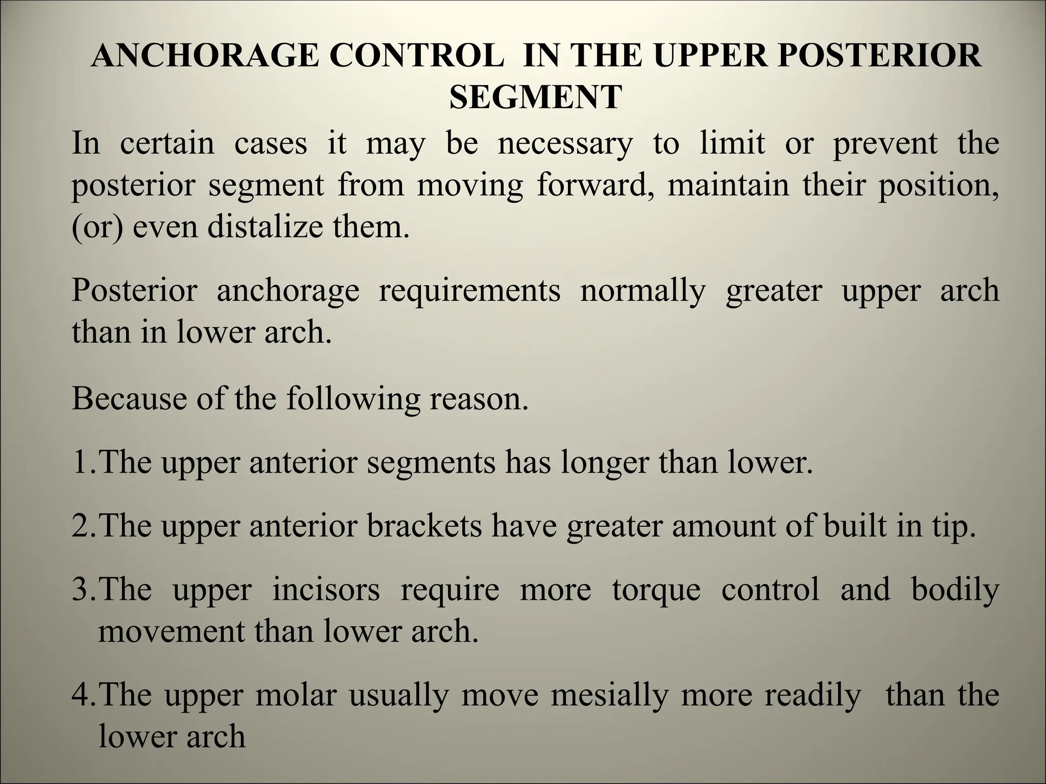ANCHORAGE CONTROL IN THE UPPER POSTERIOR
SEGMENT
In certain cases it may be necessary to limit or prevent the
posterior segment from moving forward, maintain their position,
(or) even distalize them.
Posterior anchorage requirements normally greater upper arch
than in lower arch.
Because of the following reason.
1.The upper anterior segments has longer than lower.
2.The upper anterior brackets have greater amount of built in tip.
3.The upper incisors require more torque control and bodily
movement than lower arch.
4.The upper molar usually move mesially more readily than the
lower arch
 