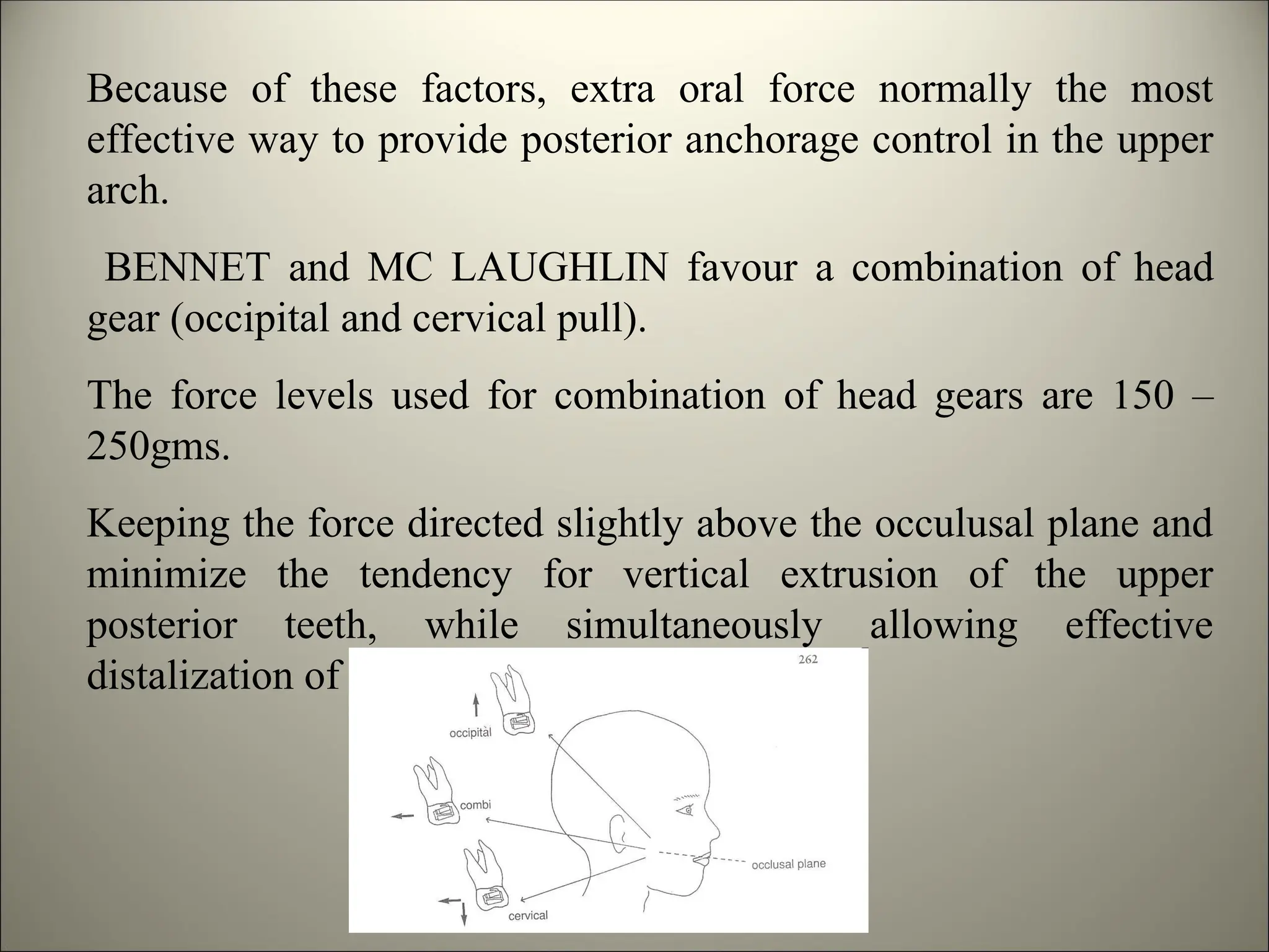 Because of these factors, extra oral force normally the most
effective way to provide posterior anchorage control in the upper
arch.
BENNET and MC LAUGHLIN favour a combination of head
gear (occipital and cervical pull).
The force levels used for combination of head gears are 150 –
250gms.
Keeping the force directed slightly above the occulusal plane and
minimize the tendency for vertical extrusion of the upper
posterior teeth, while simultaneously allowing effective
distalization of molar.
 