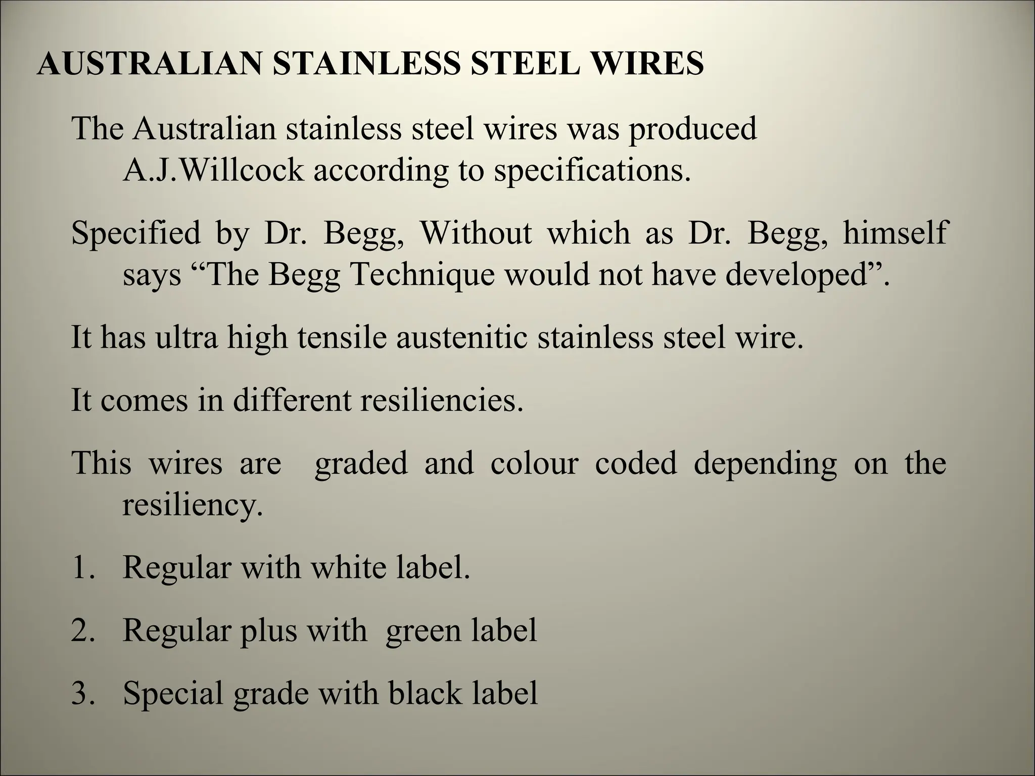 AUSTRALIAN STAINLESS STEEL WIRES
The Australian stainless steel wires was produced
A.J.Willcock according to specifications.
Specified by Dr. Begg, Without which as Dr. Begg, himself
says “The Begg Technique would not have developed”.
It has ultra high tensile austenitic stainless steel wire.
It comes in different resiliencies.
This wires are graded and colour coded depending on the
resiliency.
1. Regular with white label.
2. Regular plus with green label
3. Special grade with black label
 