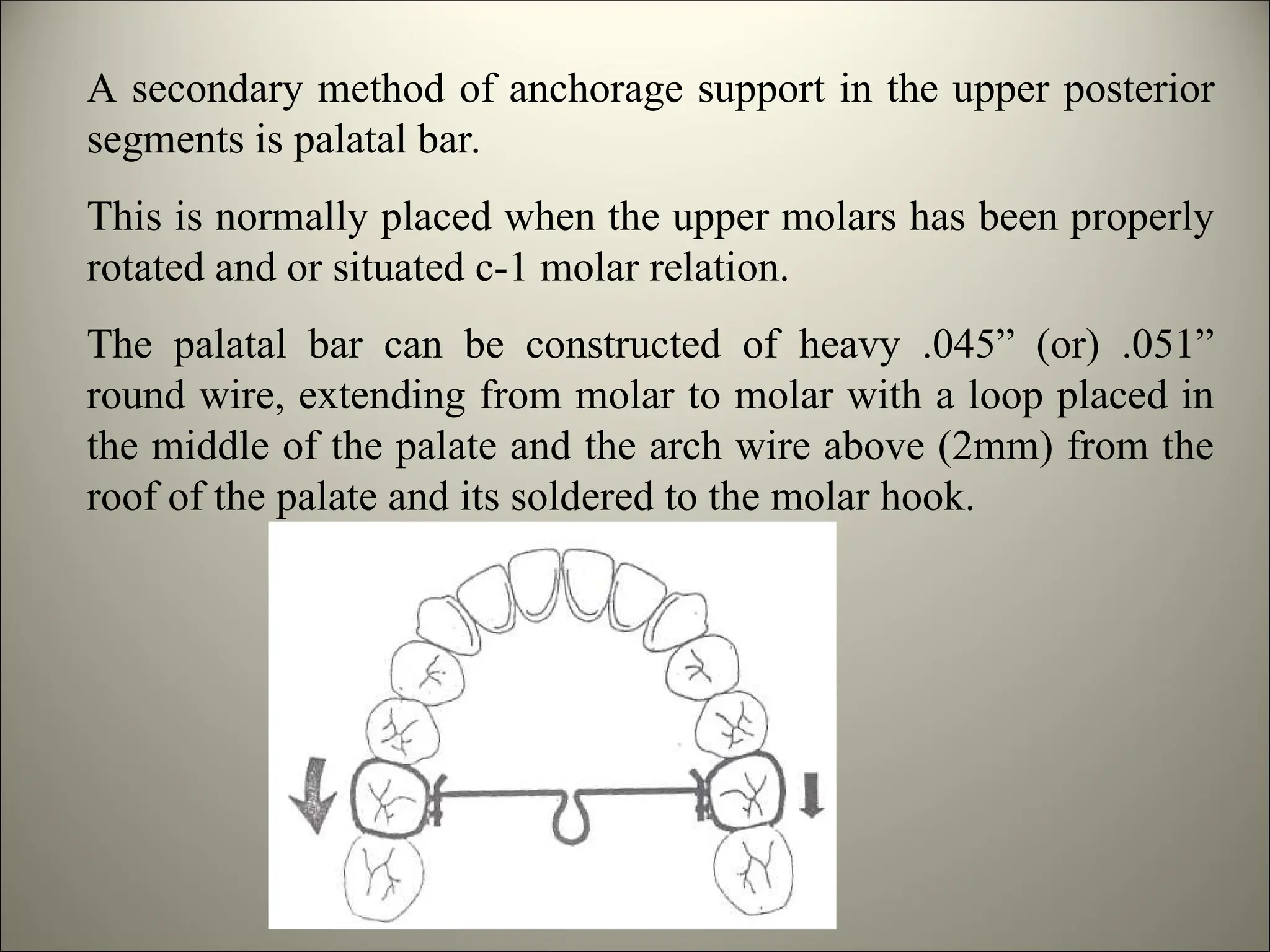 A secondary method of anchorage support in the upper posterior
segments is palatal bar.
This is normally placed when the upper molars has been properly
rotated and or situated c-1 molar relation.
The palatal bar can be constructed of heavy .045” (or) .051”
round wire, extending from molar to molar with a loop placed in
the middle of the palate and the arch wire above (2mm) from the
roof of the palate and its soldered to the molar hook.
 