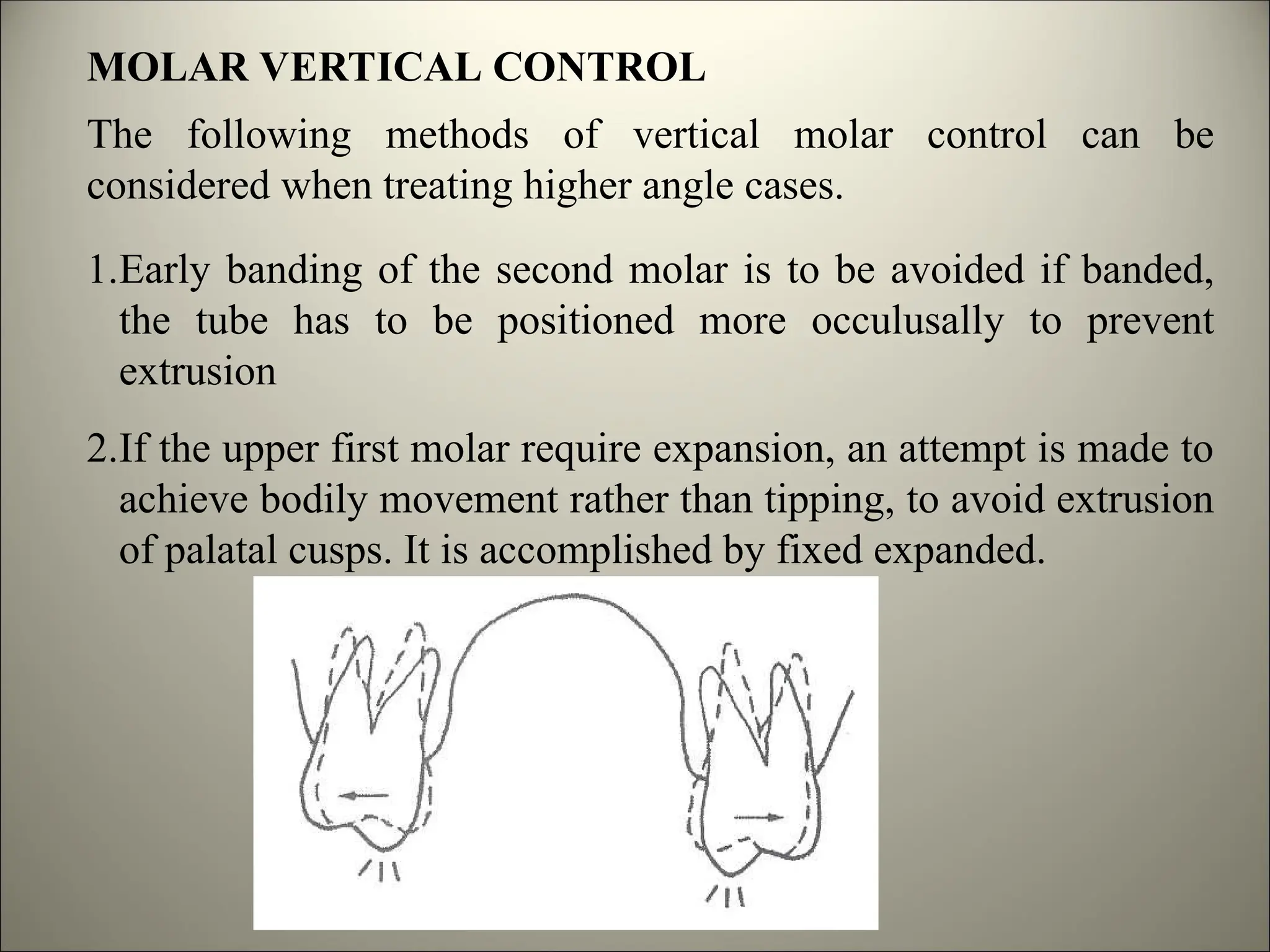 MOLAR VERTICAL CONTROL
The following methods of vertical molar control can be
considered when treating higher angle cases.
1.Early banding of the second molar is to be avoided if banded,
the tube has to be positioned more occulusally to prevent
extrusion
2.If the upper first molar require expansion, an attempt is made to
achieve bodily movement rather than tipping, to avoid extrusion
of palatal cusps. It is accomplished by fixed expanded.
 