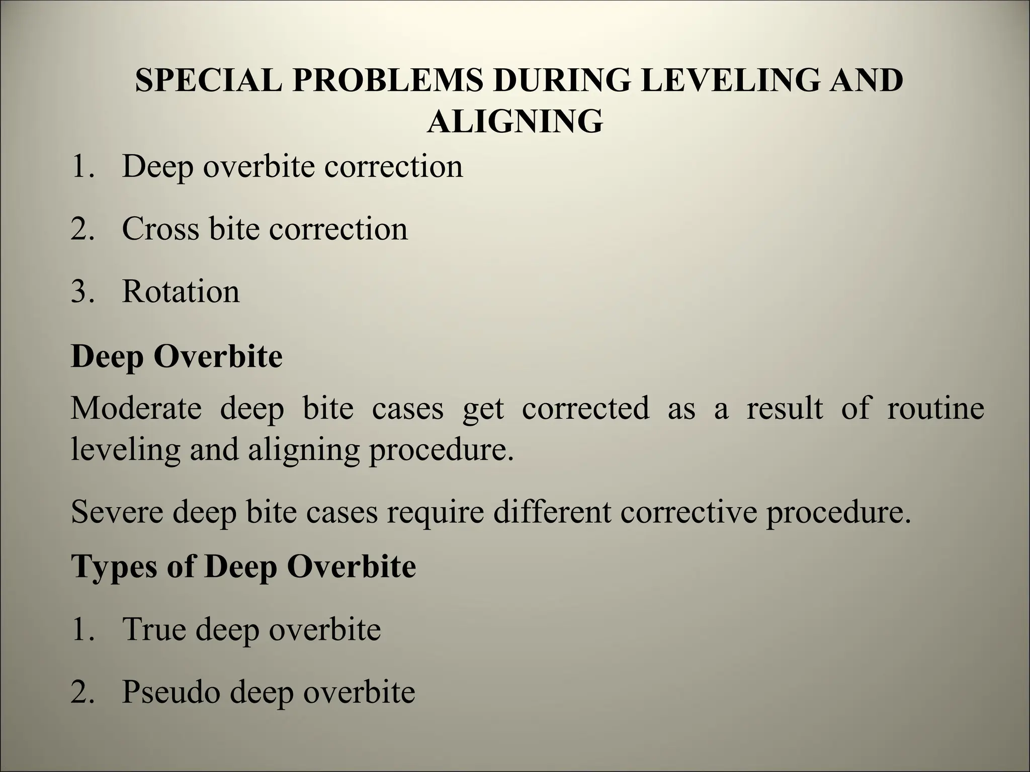 SPECIAL PROBLEMS DURING LEVELING AND
ALIGNING
1. Deep overbite correction
2. Cross bite correction
3. Rotation
Deep Overbite
Moderate deep bite cases get corrected as a result of routine
leveling and aligning procedure.
Severe deep bite cases require different corrective procedure.
Types of Deep Overbite
1. True deep overbite
2. Pseudo deep overbite
 
