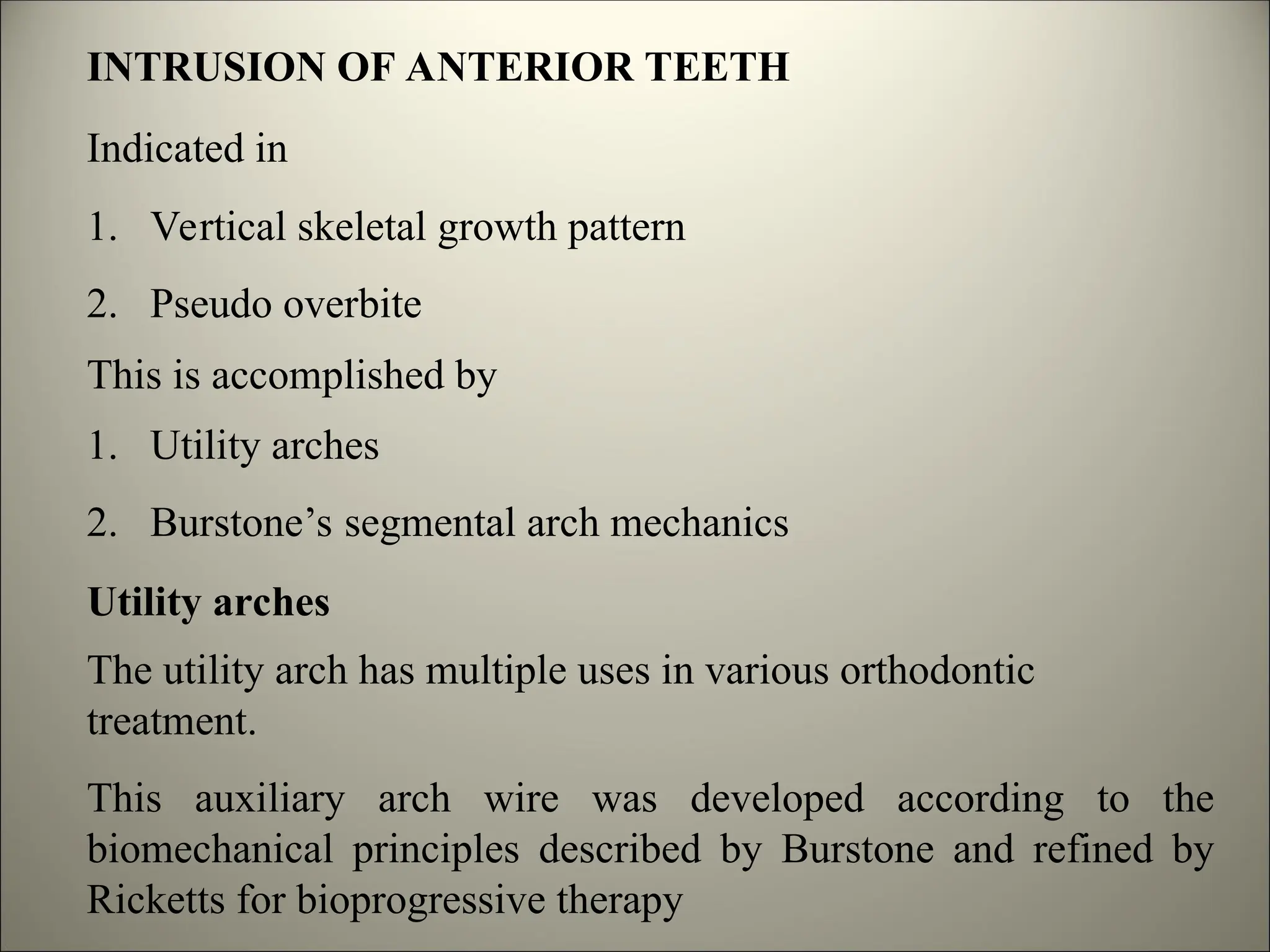 INTRUSION OF ANTERIOR TEETH
Indicated in
1. Vertical skeletal growth pattern
2. Pseudo overbite
This is accomplished by
1. Utility arches
2. Burstone’s segmental arch mechanics
Utility arches
The utility arch has multiple uses in various orthodontic
treatment.
This auxiliary arch wire was developed according to the
biomechanical principles described by Burstone and refined by
Ricketts for bioprogressive therapy
 