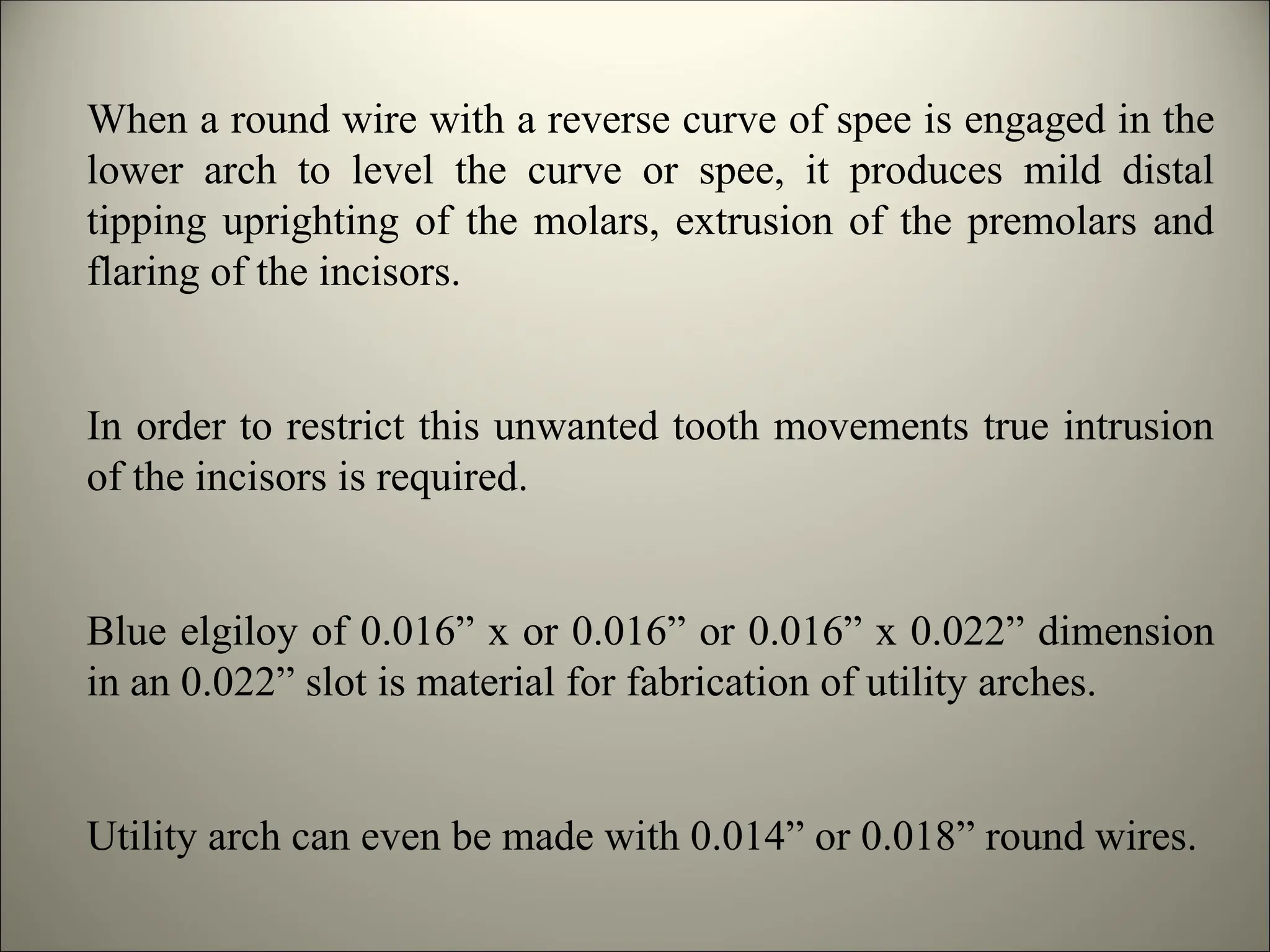 When a round wire with a reverse curve of spee is engaged in the
lower arch to level the curve or spee, it produces mild distal
tipping uprighting of the molars, extrusion of the premolars and
flaring of the incisors.
In order to restrict this unwanted tooth movements true intrusion
of the incisors is required.
Blue elgiloy of 0.016” x or 0.016” or 0.016” x 0.022” dimension
in an 0.022” slot is material for fabrication of utility arches.
Utility arch can even be made with 0.014” or 0.018” round wires.
 