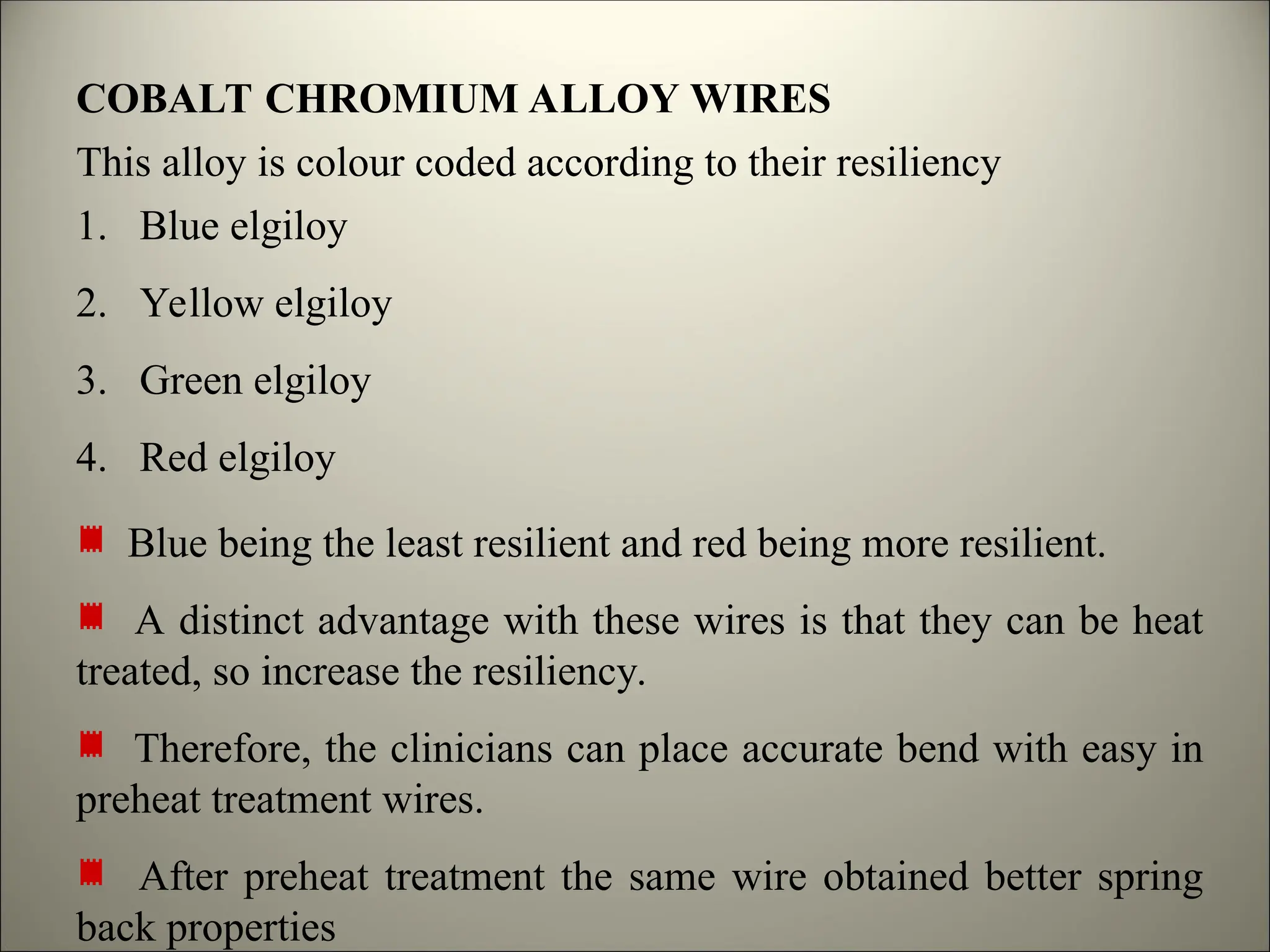 COBALT CHROMIUM ALLOY WIRES
This alloy is colour coded according to their resiliency
1. Blue elgiloy
2. Yellow elgiloy
3. Green elgiloy
4. Red elgiloy
Blue being the least resilient and red being more resilient.
A distinct advantage with these wires is that they can be heat
treated, so increase the resiliency.
Therefore, the clinicians can place accurate bend with easy in
preheat treatment wires.
After preheat treatment the same wire obtained better spring
back properties
 