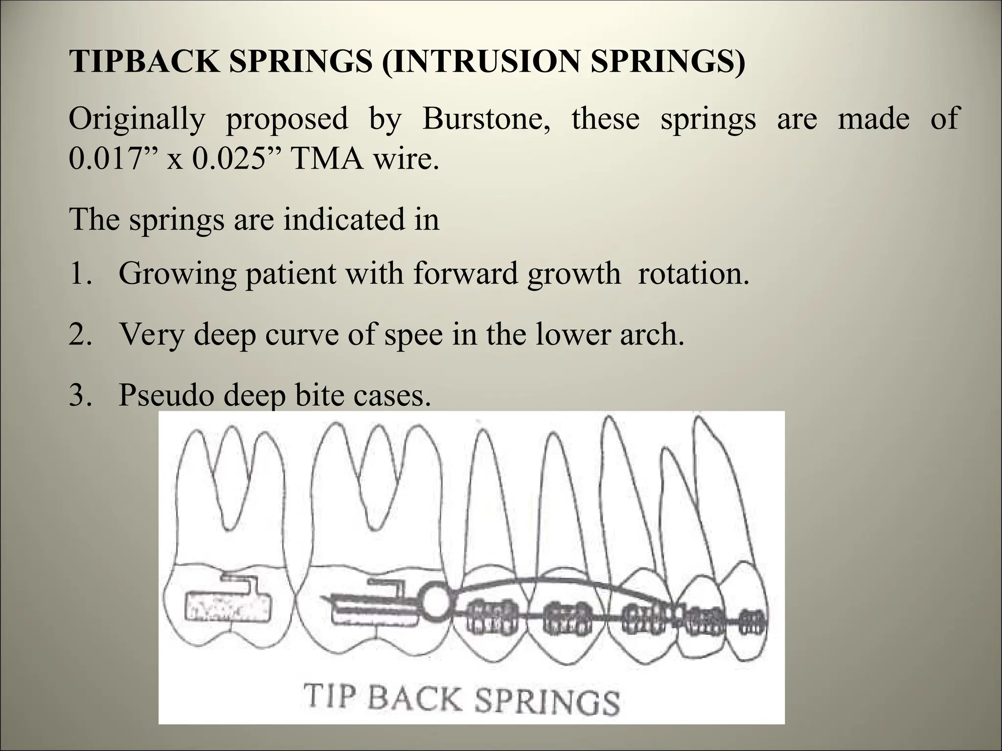 TIPBACK SPRINGS (INTRUSION SPRINGS)
Originally proposed by Burstone, these springs are made of
0.017” x 0.025” TMA wire.
The springs are indicated in
1. Growing patient with forward growth rotation.
2. Very deep curve of spee in the lower arch.
3. Pseudo deep bite cases.
 