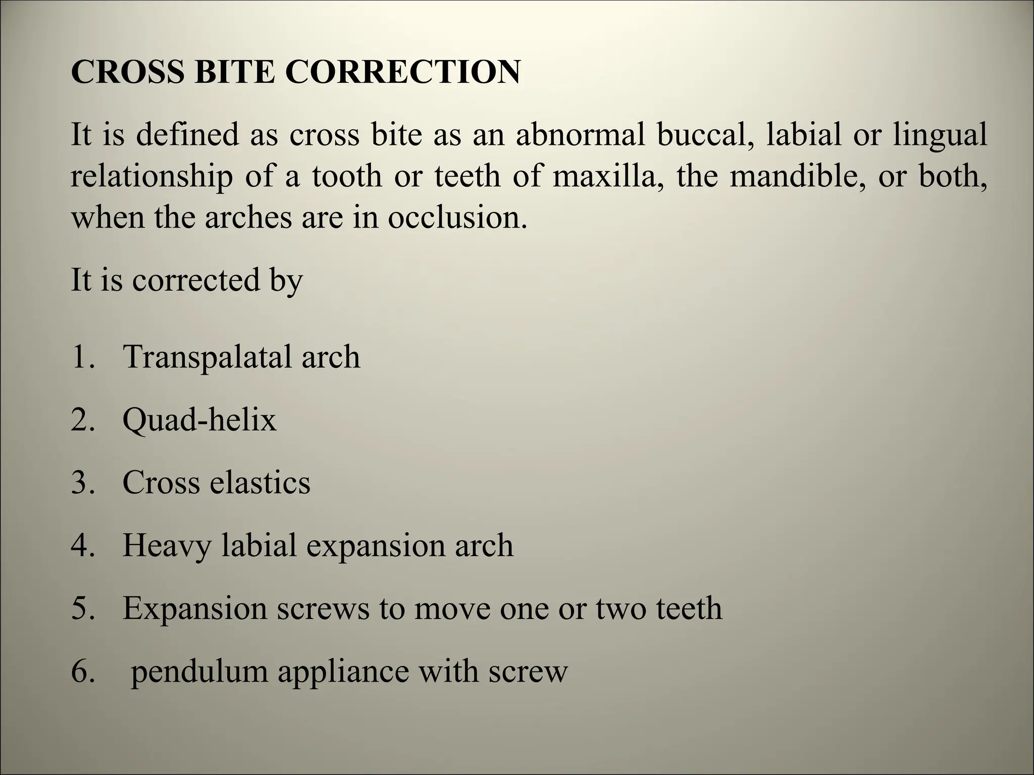 CROSS BITE CORRECTION
It is defined as cross bite as an abnormal buccal, labial or lingual
relationship of a tooth or teeth of maxilla, the mandible, or both,
when the arches are in occlusion.
It is corrected by
1. Transpalatal arch
2. Quad-helix
3. Cross elastics
4. Heavy labial expansion arch
5. Expansion screws to move one or two teeth
6. pendulum appliance with screw
 