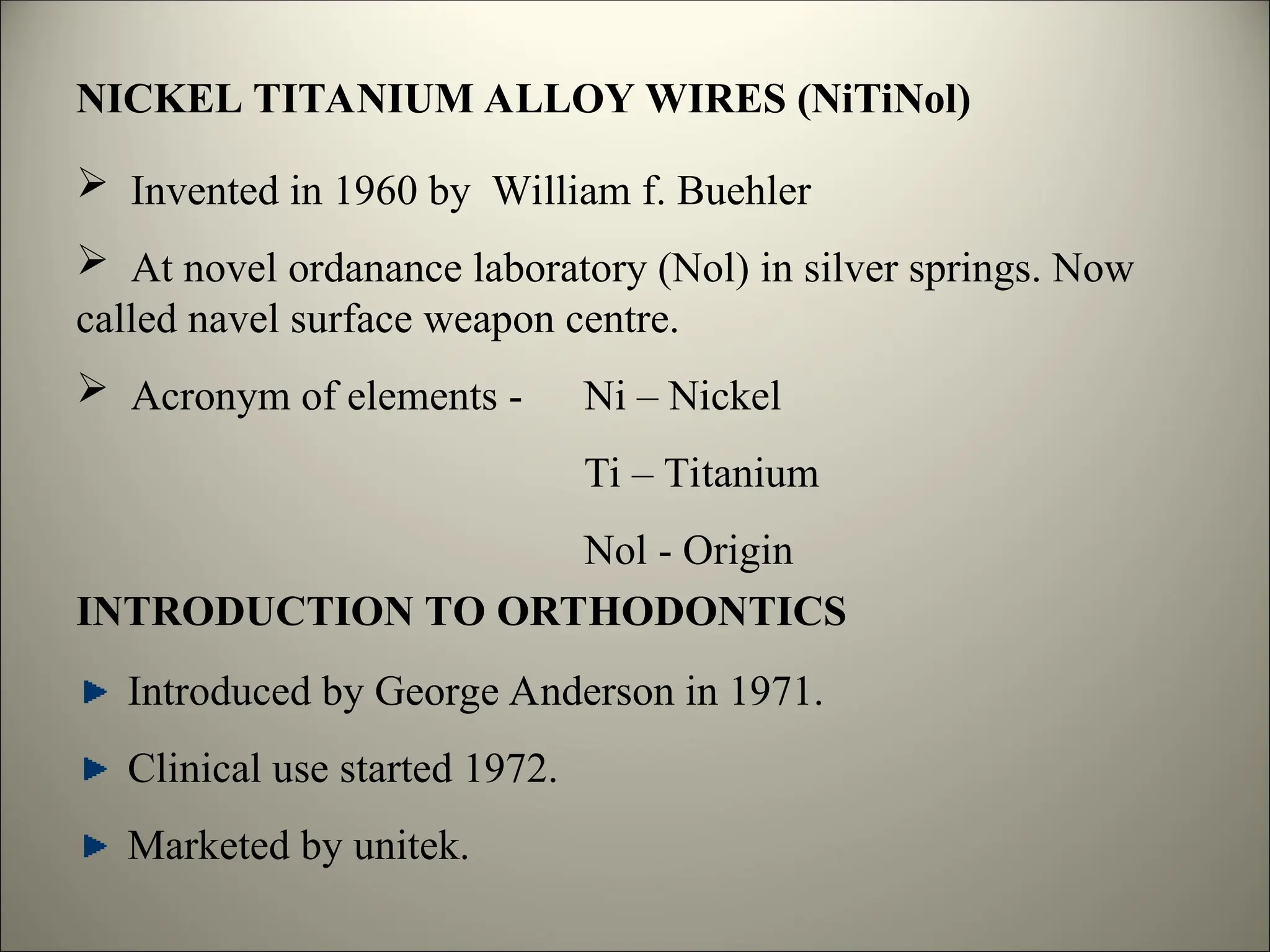 NICKEL TITANIUM ALLOY WIRES (NiTiNol)
 Invented in 1960 by William f. Buehler
 At novel ordanance laboratory (Nol) in silver springs. Now
called navel surface weapon centre.
 Acronym of elements - Ni – Nickel
Ti – Titanium
Nol - Origin
INTRODUCTION TO ORTHODONTICS
Introduced by George Anderson in 1971.
Clinical use started 1972.
Marketed by unitek.
 