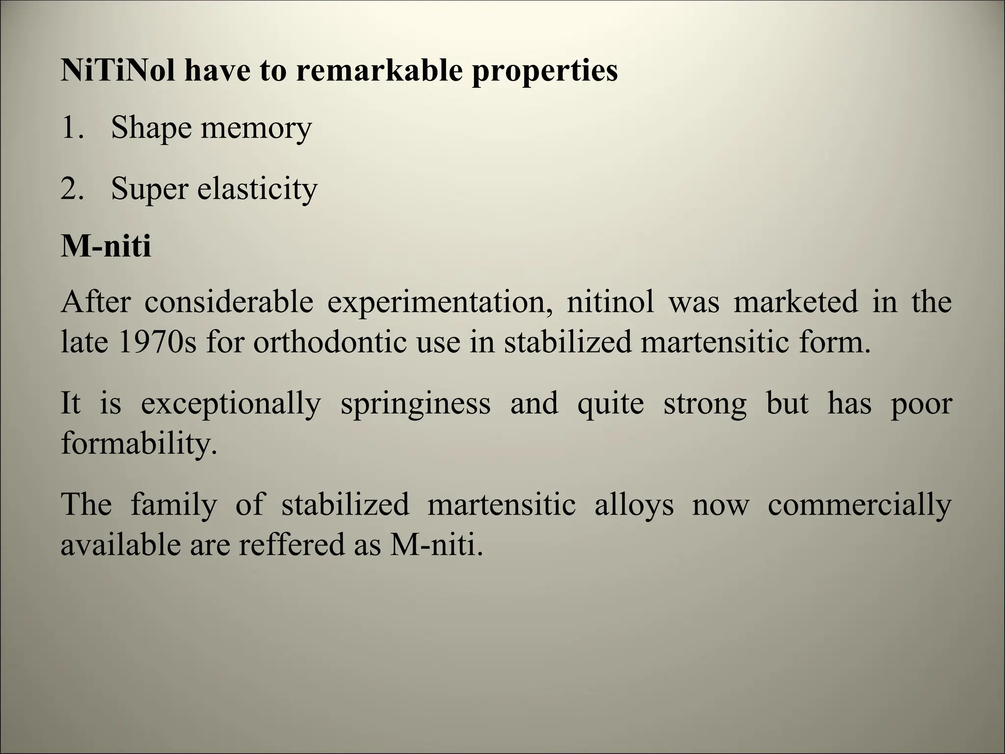 NiTiNol have to remarkable properties
1. Shape memory
2. Super elasticity
M-niti
After considerable experimentation, nitinol was marketed in the
late 1970s for orthodontic use in stabilized martensitic form.
It is exceptionally springiness and quite strong but has poor
formability.
The family of stabilized martensitic alloys now commercially
available are reffered as M-niti.
 