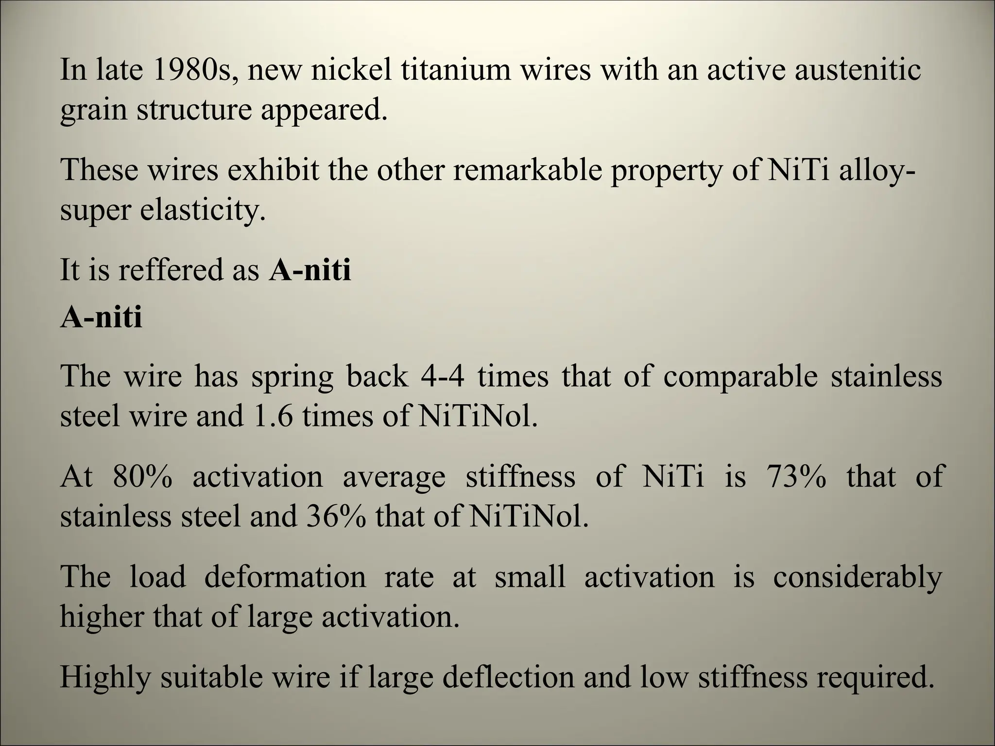 In late 1980s, new nickel titanium wires with an active austenitic
grain structure appeared.
These wires exhibit the other remarkable property of NiTi alloy-
super elasticity.
It is reffered as A-niti
The wire has spring back 4-4 times that of comparable stainless
steel wire and 1.6 times of NiTiNol.
At 80% activation average stiffness of NiTi is 73% that of
stainless steel and 36% that of NiTiNol.
The load deformation rate at small activation is considerably
higher that of large activation.
Highly suitable wire if large deflection and low stiffness required.
A-niti
 