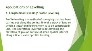 Applications of Levelling
1. Longitudinal Levelling/ Profile Levelling
Profile leveling is a method of surveying that has been
carried out along the central line of a track of land on
which a linear engineering work is to be constructed/
laid. The operations involved in determining the
elevation of ground surface at small spatial interval
along a line is called profile leveling.
 