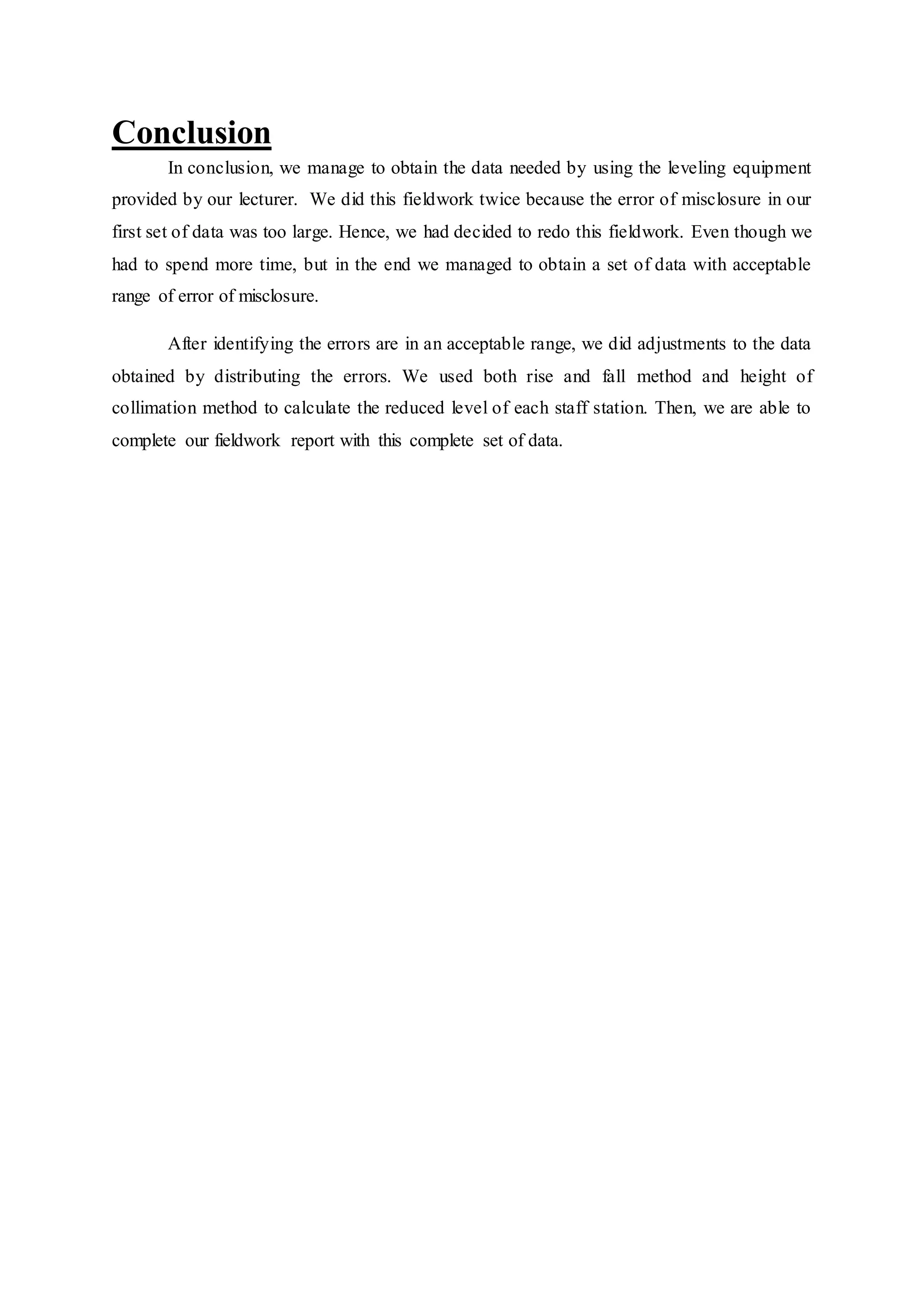 Conclusion
In conclusion, we manage to obtain the data needed by using the leveling equipment
provided by our lecturer. We did this fieldwork twice because the error of misclosure in our
first set of data was too large. Hence, we had decided to redo this fieldwork. Even though we
had to spend more time, but in the end we managed to obtain a set of data with acceptable
range of error of misclosure.
After identifying the errors are in an acceptable range, we did adjustments to the data
obtained by distributing the errors. We used both rise and fall method and height of
collimation method to calculate the reduced level of each staff station. Then, we are able to
complete our fieldwork report with this complete set of data.
 