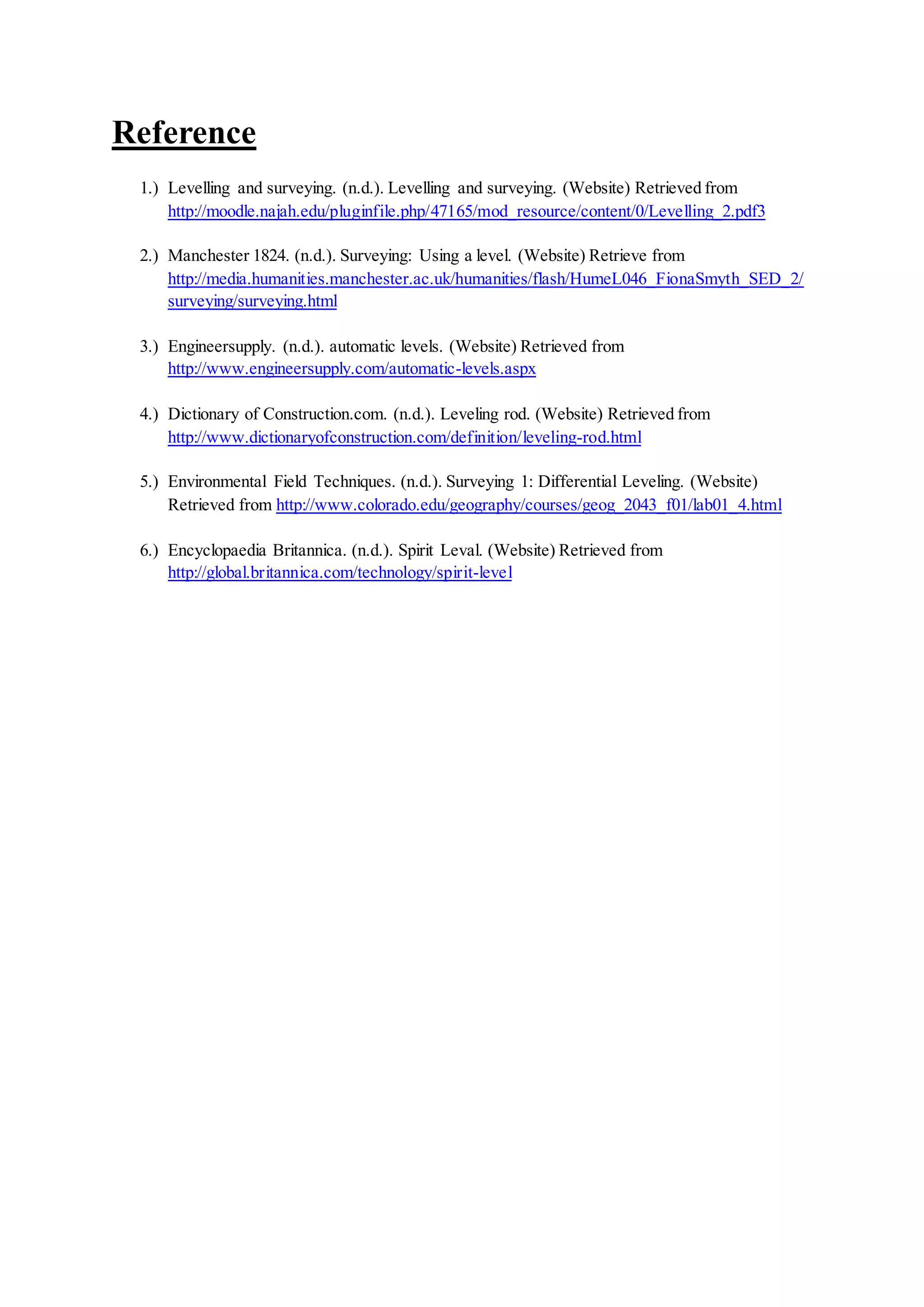 Reference
1.) Levelling and surveying. (n.d.). Levelling and surveying. (Website) Retrieved from
http://moodle.najah.edu/pluginfile.php/47165/mod_resource/content/0/Levelling_2.pdf3
2.) Manchester 1824. (n.d.). Surveying: Using a level. (Website) Retrieve from
http://media.humanities.manchester.ac.uk/humanities/flash/HumeL046_FionaSmyth_SED_2/
surveying/surveying.html
3.) Engineersupply. (n.d.). automatic levels. (Website) Retrieved from
http://www.engineersupply.com/automatic-levels.aspx
4.) Dictionary of Construction.com. (n.d.). Leveling rod. (Website) Retrieved from
http://www.dictionaryofconstruction.com/definition/leveling-rod.html
5.) Environmental Field Techniques. (n.d.). Surveying 1: Differential Leveling. (Website)
Retrieved from http://www.colorado.edu/geography/courses/geog_2043_f01/lab01_4.html
6.) Encyclopaedia Britannica. (n.d.). Spirit Leval. (Website) Retrieved from
http://global.britannica.com/technology/spirit-level
 