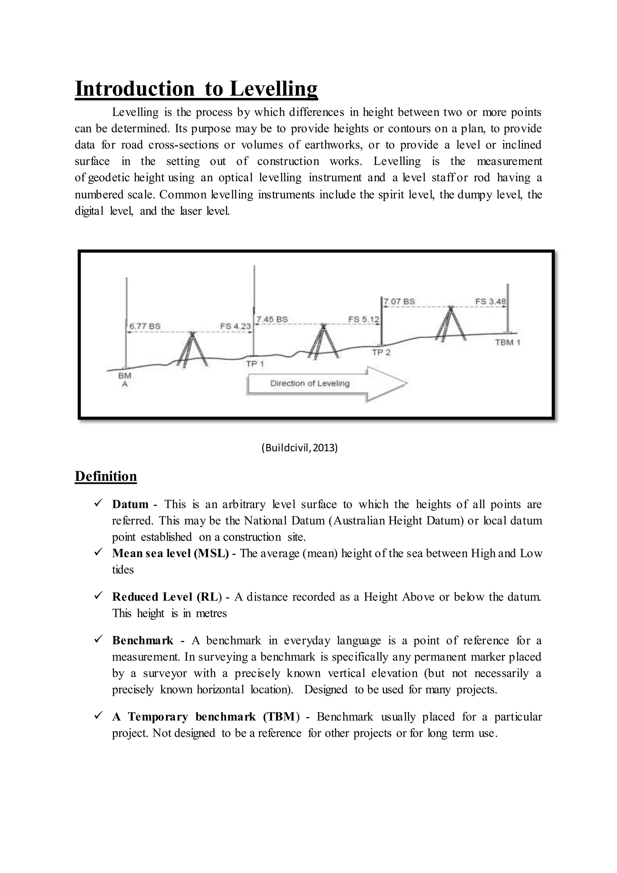 Introduction to Levelling
Levelling is the process by which differences in height between two or more points
can be determined. Its purpose may be to provide heights or contours on a plan, to provide
data for road cross-sections or volumes of earthworks, or to provide a level or inclined
surface in the setting out of construction works. Levelling is the measurement
of geodetic height using an optical levelling instrument and a level staff or rod having a
numbered scale. Common levelling instruments include the spirit level, the dumpy level, the
digital level, and the laser level.
(Buildcivil,2013)
Definition
 Datum - This is an arbitrary level surface to which the heights of all points are
referred. This may be the National Datum (Australian Height Datum) or local datum
point established on a construction site.
 Mean sea level (MSL) - The average (mean) height of the sea between High and Low
tides
 Reduced Level (RL) - A distance recorded as a Height Above or below the datum.
This height is in metres
 Benchmark - A benchmark in everyday language is a point of reference for a
measurement. In surveying a benchmark is specifically any permanent marker placed
by a surveyor with a precisely known vertical elevation (but not necessarily a
precisely known horizontal location). Designed to be used for many projects.
 A Temporary benchmark (TBM) - Benchmark usually placed for a particular
project. Not designed to be a reference for other projects or for long term use.
 