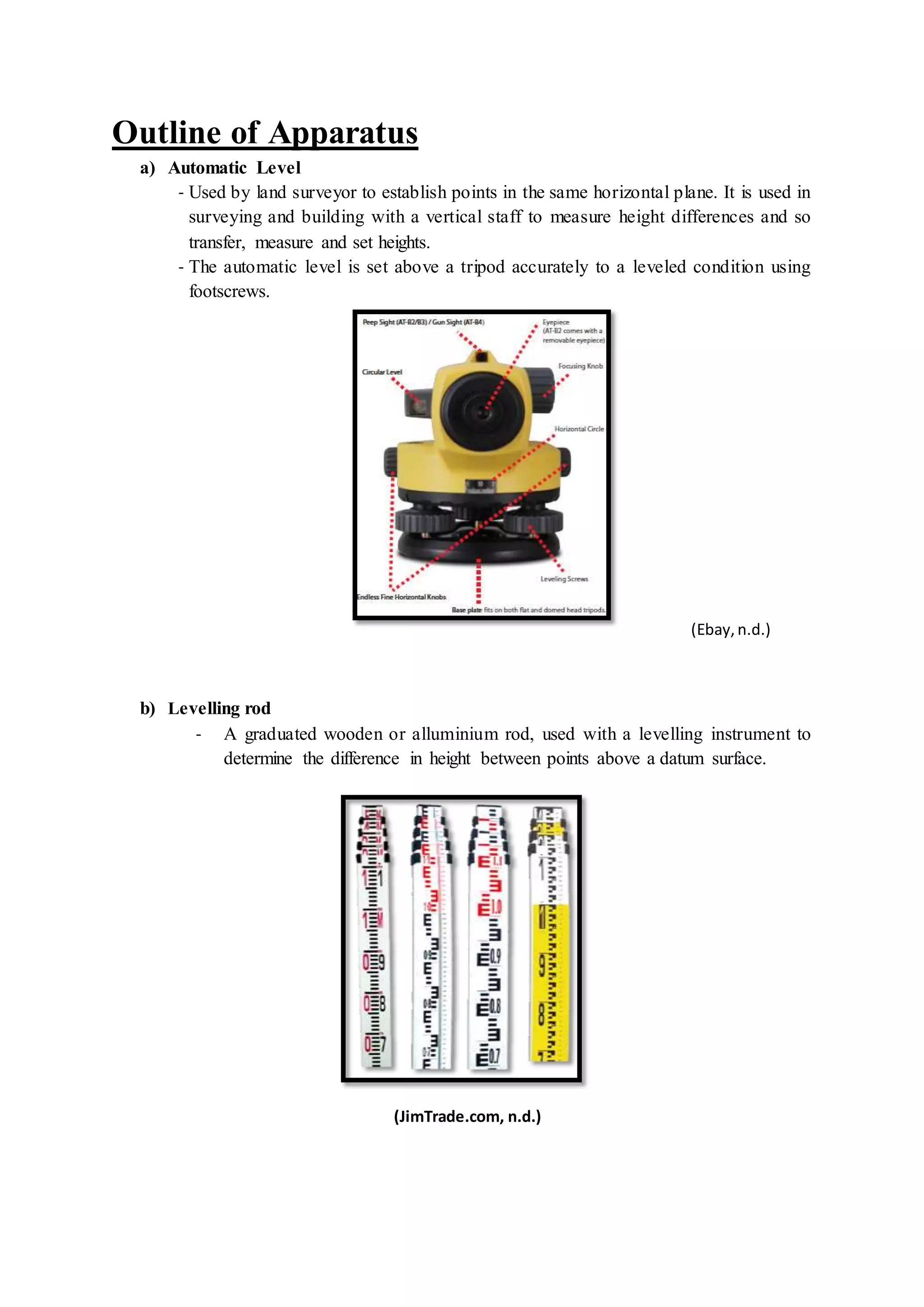 Outline of Apparatus
a) Automatic Level
- Used by land surveyor to establish points in the same horizontal plane. It is used in
surveying and building with a vertical staff to measure height differences and so
transfer, measure and set heights.
- The automatic level is set above a tripod accurately to a leveled condition using
footscrews.
(Ebay,n.d.)
b) Levelling rod
- A graduated wooden or alluminium rod, used with a levelling instrument to
determine the difference in height between points above a datum surface.
(JimTrade.com, n.d.)
 