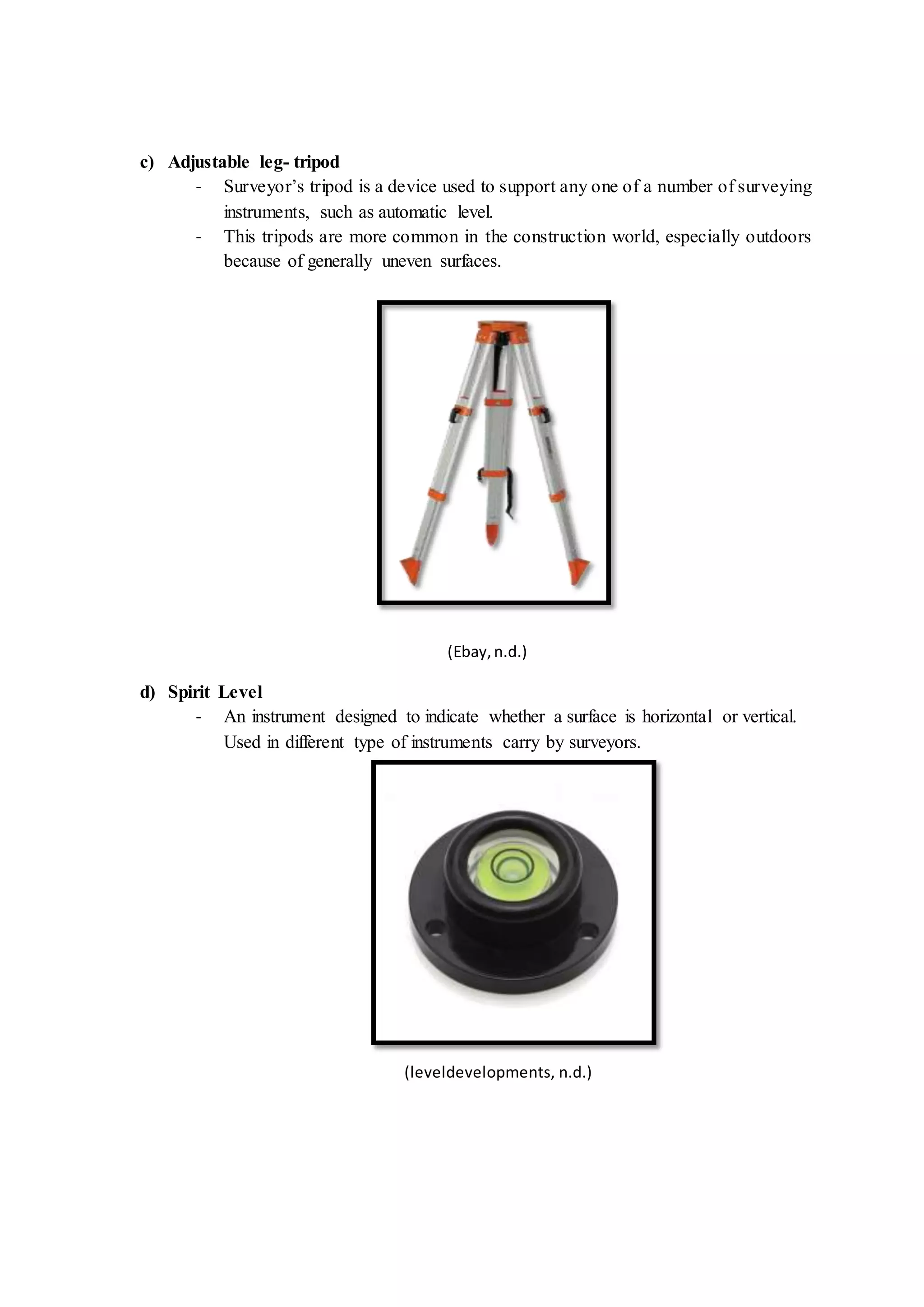 c) Adjustable leg- tripod
- Surveyor’s tripod is a device used to support any one of a number of surveying
instruments, such as automatic level.
- This tripods are more common in the construction world, especially outdoors
because of generally uneven surfaces.
(Ebay,n.d.)
d) Spirit Level
- An instrument designed to indicate whether a surface is horizontal or vertical.
Used in different type of instruments carry by surveyors.
(leveldevelopments, n.d.)
 