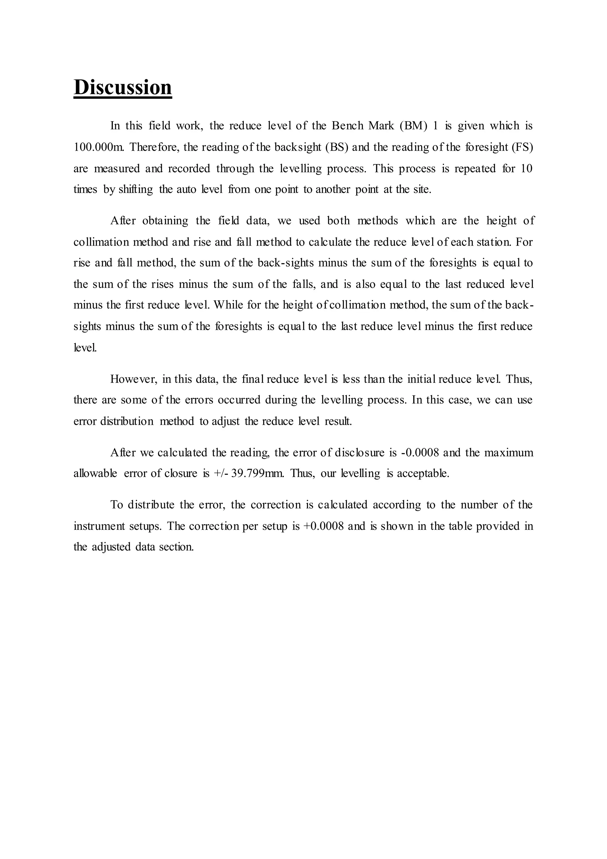 Discussion
In this field work, the reduce level of the Bench Mark (BM) 1 is given which is
100.000m. Therefore, the reading of the backsight (BS) and the reading of the foresight (FS)
are measured and recorded through the levelling process. This process is repeated for 10
times by shifting the auto level from one point to another point at the site.
After obtaining the field data, we used both methods which are the height of
collimation method and rise and fall method to calculate the reduce level of each station. For
rise and fall method, the sum of the back-sights minus the sum of the foresights is equal to
the sum of the rises minus the sum of the falls, and is also equal to the last reduced level
minus the first reduce level. While for the height of collimation method, the sum of the back-
sights minus the sum of the foresights is equal to the last reduce level minus the first reduce
level.
However, in this data, the final reduce level is less than the initial reduce level. Thus,
there are some of the errors occurred during the levelling process. In this case, we can use
error distribution method to adjust the reduce level result.
After we calculated the reading, the error of disclosure is -0.0008 and the maximum
allowable error of closure is +/- 39.799mm. Thus, our levelling is acceptable.
To distribute the error, the correction is calculated according to the number of the
instrument setups. The correction per setup is +0.0008 and is shown in the table provided in
the adjusted data section.
 