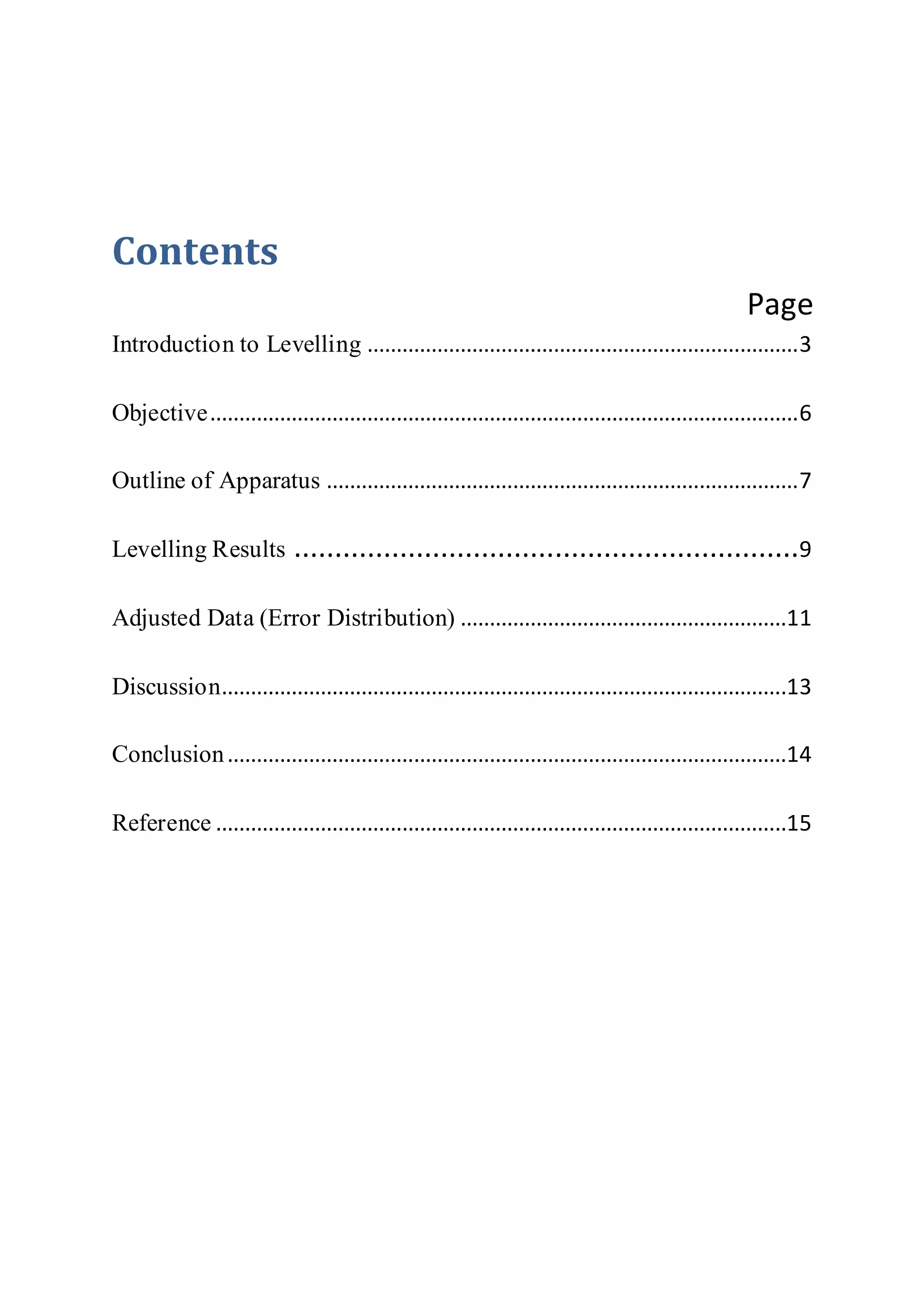Contents
Page
Introduction to Levelling ..........................................................................3
Objective.....................................................................................................6
Outline of Apparatus .................................................................................7
Levelling Results ..............................................................9
Adjusted Data (Error Distribution) ........................................................11
Discussion.................................................................................................13
Conclusion................................................................................................14
Reference ..................................................................................................15
 