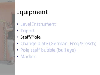 Equipment
• Level Instrument
• Tripod
• Staff/Pole
• Change plate (German: Frog/Frosch)
• Pole staff bubble (bull eye)
• Marker
 