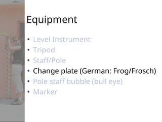 Equipment
• Level Instrument
• Tripod
• Staff/Pole
• Change plate (German: Frog/Frosch)
• Pole staff bubble (bull eye)
• Marker
 