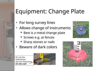 Equipment: Change Plate
• For long survey lines
• Allows change of instruments
 Best is a metal change plate
 Screws e.g. at fences
 Sharp stones or nails
• Beware of dark colors
It’s not the
Indonesian-
German Dictionary,
It’s the nail!
 