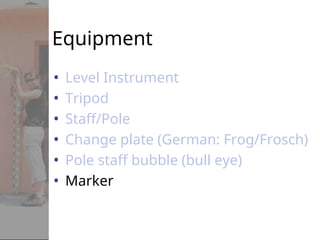 Equipment
• Level Instrument
• Tripod
• Staff/Pole
• Change plate (German: Frog/Frosch)
• Pole staff bubble (bull eye)
• Marker
 