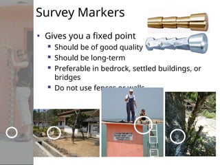 Survey Markers
• Gives you a fixed point
 Should be of good quality
 Should be long-term
 Preferable in bedrock, settled buildings, or
bridges
 Do not use fences or walls
 