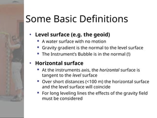 Some Basic Definitions
• Level surface (e.g. the geoid)
 A water surface with no motion
 Gravity gradient is the normal to the level surface
 The Instrument’s Bubble is in the normal (!)
• Horizontal surface
 At the instruments axis, the horizontal surface is
tangent to the level surface
 Over short distances (<100 m) the horizontal surface
and the level surface will coincide
 For long leveling lines the effects of the gravity field
must be considered
 