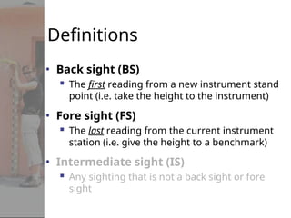 Definitions
• Back sight (BS)
 The first reading from a new instrument stand
point (i.e. take the height to the instrument)
• Fore sight (FS)
 The last reading from the current instrument
station (i.e. give the height to a benchmark)
• Intermediate sight (IS)
 Any sighting that is not a back sight or fore
sight
 