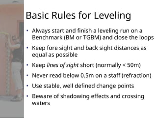 Basic Rules for Leveling
• Always start and finish a leveling run on a
Benchmark (BM or TGBM) and close the loops
• Keep fore sight and back sight distances as
equal as possible
• Keep lines of sight short (normally < 50m)
• Never read below 0.5m on a staff (refraction)
• Use stable, well defined change points
• Beware of shadowing effects and crossing
waters
 