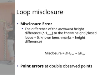 Loop misclosure
• Misclosure Error
 The difference of the measured height
difference (Hmeas) to the known height (closed
loops = 0, known benchmarks = height
difference)
Misclosure = HSOLL – HIST
• Point errors at double observed points
 